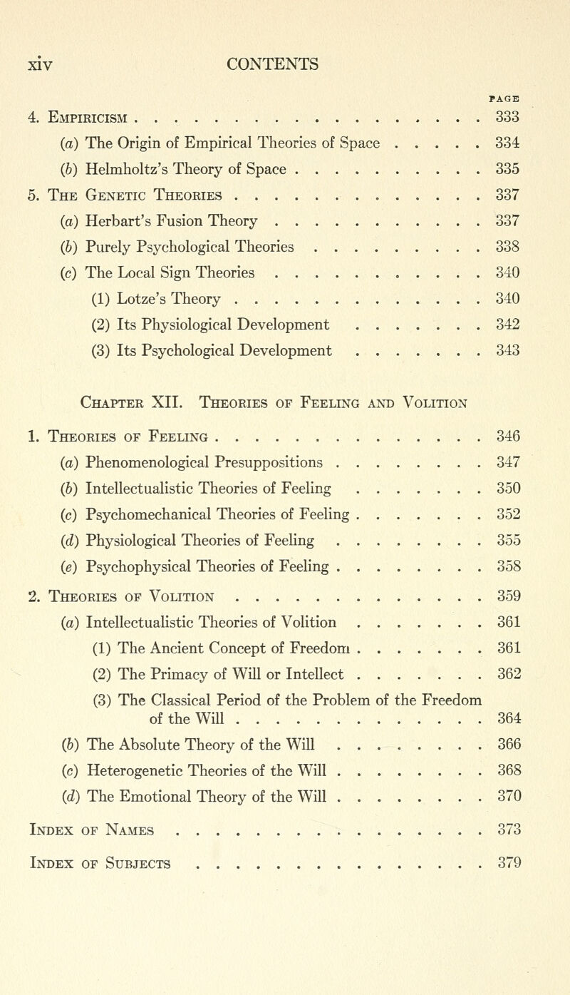 PAGE 4. Empiricism 333 (a) The Origin of Empirical Theories of Space 334 (b) Helmholtz's Theory of Space 335 5. The Genetic Theoeies 337 (a) Herbart's Fusion Theory 337 (6) Purely Psychological Theories . 338 (c) The Local Sign Theories 340 (1) Lotze's Theory 340 (2) Its Physiological Development ....... 342 (3) Its Psychological Development 343 Chapter XII. Theories of Feeling and Volition 1. Theories of Feeling 346 (a) Phenomenological Presuppositions 347 (b) Intellectualistic Theories of Feeling 350 (c) Psychomechanical Theories of Feeling . 352 (d) Physiological Theories of FeeKng 355 (e) Psychophysical Theories of Feeling 358 2. Theories of Volition 359 (a) Intellectualistic Theories of Volition 361 (1) The Ancient Concept of Freedom . . . . . . . 361 (2) The Primacy of Will or Intellect 362 (3) The Classical Period of the Problem of the Freedom of the Will 364 (6) The Absolute Theory of the WiU 366 (c) Heterogenetic Theories of the Will 368 (d) The Emotional Theory of the Will 370 Index of Names 373 Index of Subjects 379