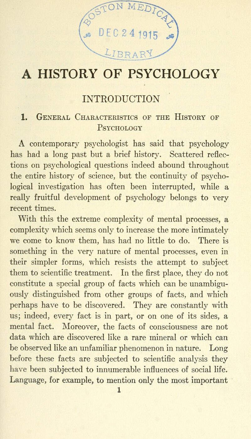 INTRODUCTION 1. General Characteristics of the History of Psychology A contemporary psychologist has said that psychology has had a long past but a brief history. Scattered reflec- tions on psychological questions indeed abound throughout the entire history of science, but the continuity of psycho- logical investigation has often been interrupted, while a really fruitful development of psychology belongs to very recent times. With this the extreme complexity of mental processes, a complexity which seems only to increase the more intimately we come to know them, has had no little to do. There is something in the very nature of mental processes, even in their simpler forms, which resists the attempt to subject them to scientific treatment. In the first place, they do not constitute a special group of facts which can be unambigu- ously distinguished from other groups of facts, and which perhaps have to be discovered. They are constantly with us; indeed, every fact is in part, or on one of its sides, a mental fact. Moreover, the facts of consciousness are not data which are discovered like a rare mineral or which can be observed like an unfamiliar phenomenon in nature. Long before these facts are subjected to scientific analysis they have been subjected to innumerable influences of social life. Language, for example, to mention only the most important