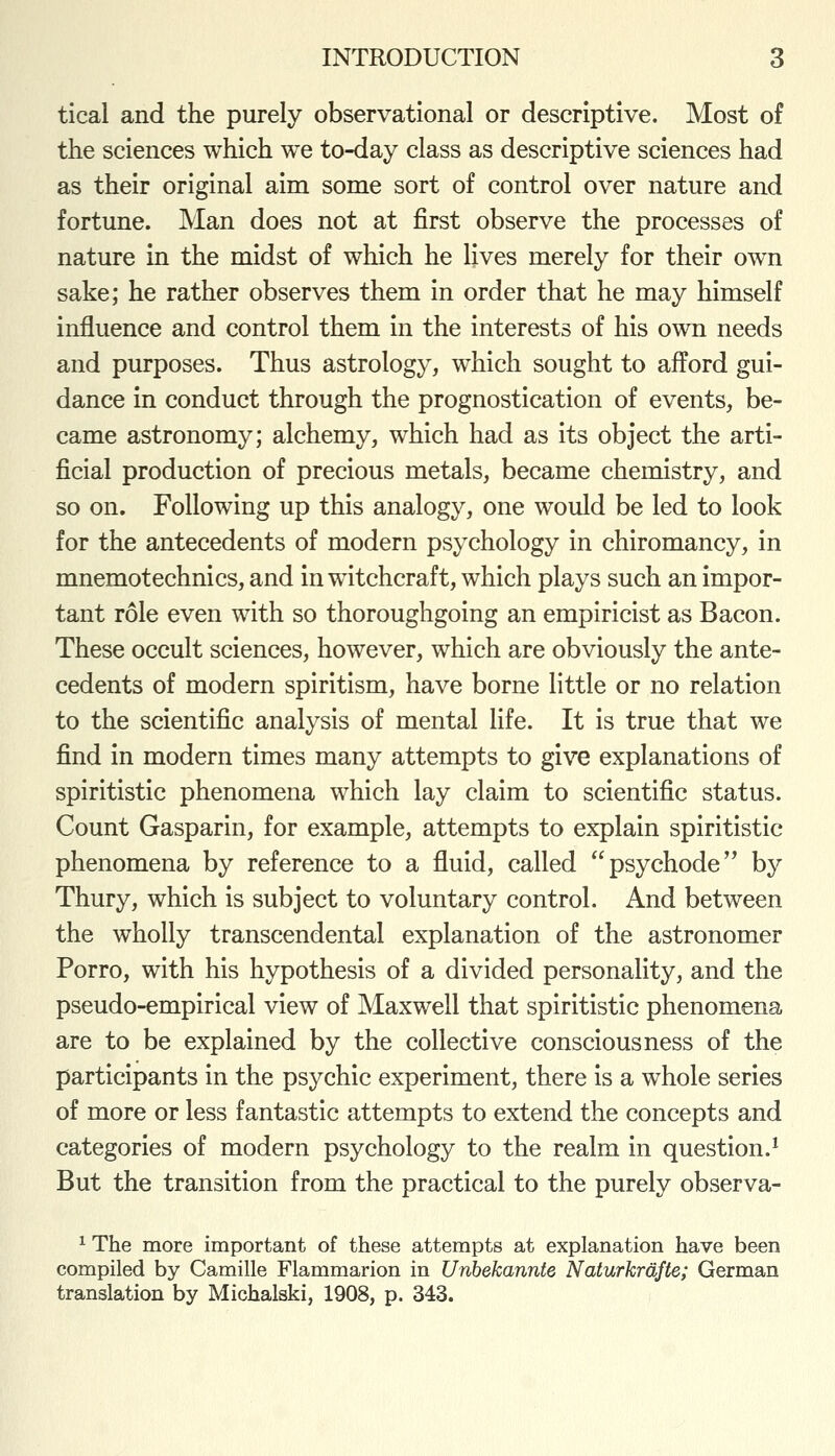 tical and the purely observational or descriptive. Most of the sciences which we to-day class as descriptive sciences had as their original aim some sort of control over nature and fortune. Man does not at first observe the processes of nature in the midst of which he lives merely for their own sake; he rather observes them in order that he may himself influence and control them in the interests of his own needs and purposes. Thus astrology, which sought to afford gui- dance in conduct through the prognostication of events, be- came astronomy; alchemy, which had as its object the arti- ficial production of precious metals, became chemistry, and so on. Following up this analogy, one would be led to look for the antecedents of modern psychology in chiromancy, in mnemotechnics, and in witchcraft, which plays such an impor- tant role even with so thoroughgoing an empiricist as Bacon. These occult sciences, however, which are obviously the ante- cedents of modern spiritism, have borne little or no relation to the scientific analysis of mental life. It is true that we find in modern times many attempts to give explanations of spiritistic phenomena which lay claim to scientific status. Count Gasparin, for example, attempts to explain spiritistic phenomena by reference to a fluid, called psychode'* by Thury, which is subject to voluntary control. And between the wholly transcendental explanation of the astronomer Porro, with his hypothesis of a divided personality, and the pseudo-empirical view of Maxwell that spiritistic phenomena are to be explained by the collective consciousness of the participants in the psychic experiment, there is a whole series of more or less fantastic attempts to extend the concepts and categories of modern psychology to the realm in question.^ But the transition from the practical to the purely observa- ^ The more important of these attempts at explanation have been compiled by Camille Flammarion in Unbekannte Naturkrdfte; German translation by Michalski, 1908, p. 343.