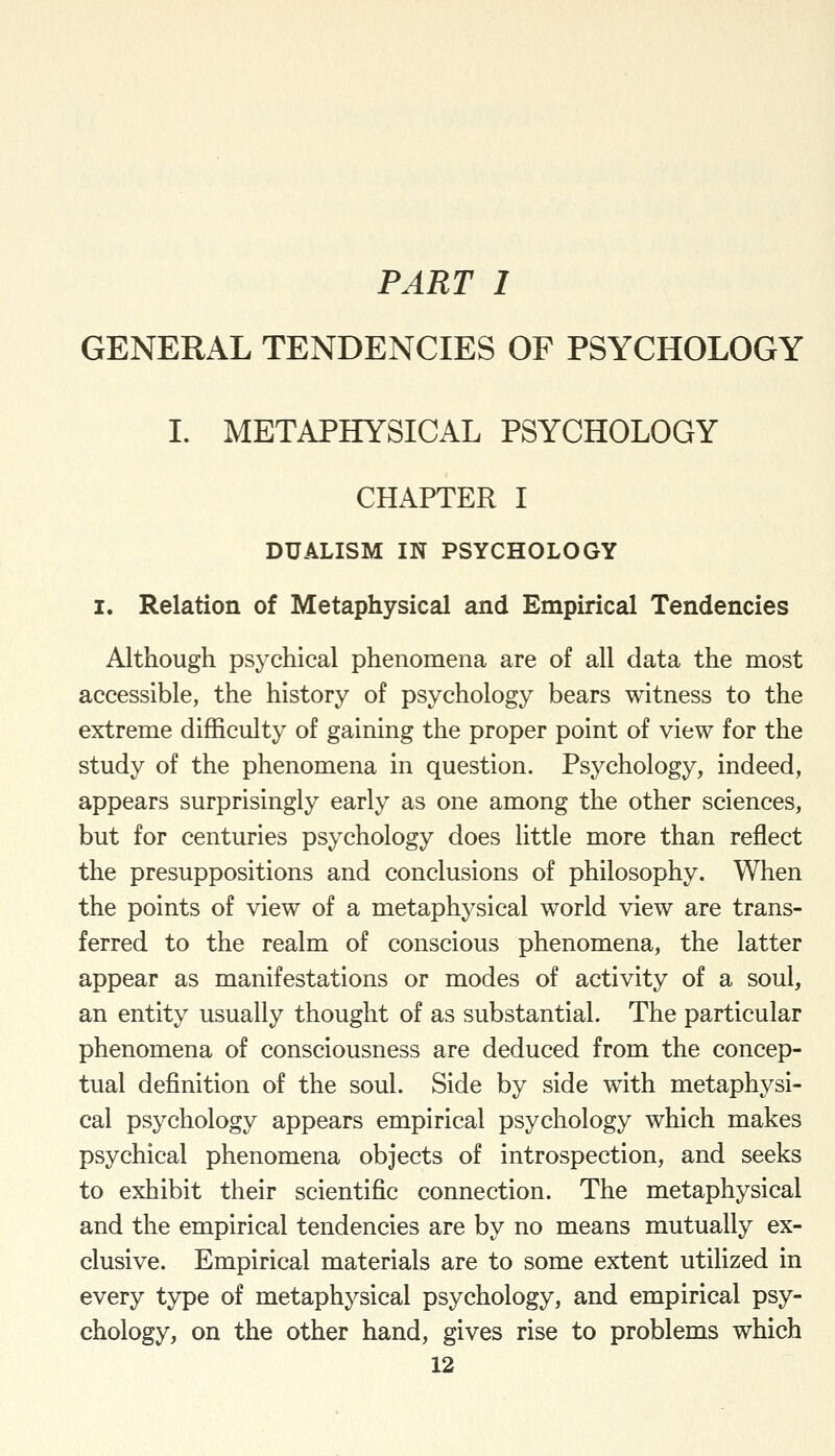 PART I GENERAL TENDENCIES OF PSYCHOLOGY I. METAPHYSICAL PSYCHOLOGY CHAPTER I DUALISM IN PSYCHOLOGY I. Relation of Metaphysical and Empirical Tendencies Although psychical phenomena are of all data the most accessible, the history of psychology bears witness to the extreme difficulty of gaining the proper point of view for the study of the phenomena in question. Psychology, indeed, appears surprisingly early as one among the other sciences, but for centuries psychology does little more than reflect the presuppositions and conclusions of philosophy. When the points of view of a metaphysical world view are trans- ferred to the realm of conscious phenomena, the latter appear as manifestations or modes of activity of a soul, an entity usually thought of as substantial. The particular phenomena of consciousness are deduced from the concep- tual definition of the soul. Side by side with metaphysi- cal psychology appears empirical psychology which makes psychical phenomena objects of introspection, and seeks to exhibit their scientific connection. The metaphysical and the empirical tendencies are by no means mutually ex- clusive. Empirical materials are to some extent utilized in every type of metaphysical psychology, and empirical psy- chology, on the other hand, gives rise to problems which