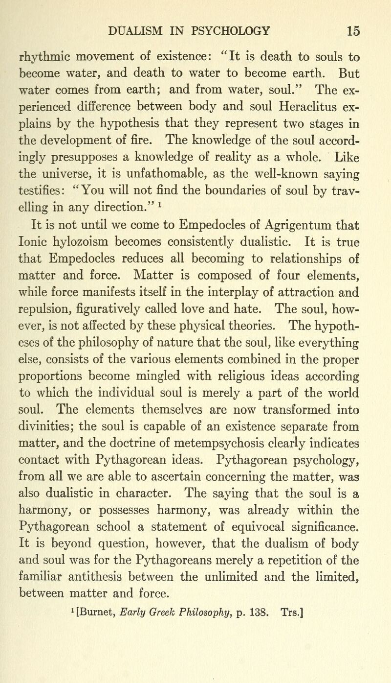 rhythmic movement of existence: It is death to souls to become water, and death to water to become earth. But water comes from earth; and from water, soul. The ex- perienced difference between body and soul Heraclitus ex- plains by the hypothesis that they represent two stages in the development of fire. The knowledge of the soul accord- ingly presupposes a knowledge of reality as a whole. Like the universe, it is unfathomable, as the well-known saying testifies: You will not find the boundaries of soul by trav- elling in any direction. ^ It is not until we come to Empedocles of Agrigentum that Ionic hylozoism becomes consistently dualistic. It is true that Empedocles reduces all becoming to relationships of matter and force. Matter is composed of four elements, while force manifests itself in the interplay of attraction and repulsion, figuratively called love and hate. The soul, how- ever, is not affected by these physical theories. The hypoth- eses of the philosophy of nature that the soul, like everything else, consists of the various elements combined in the proper proportions become mingled with religious ideas according to which the individual soul is merely a part of the world soul. The elements themselves are now transformed into divinities; the soul is capable of an existence separate from matter, and the doctrine of metempsychosis clearly indicates contact with Pythagorean ideas. Pythagorean psychology, from all we are able to ascertain concerning the matter, was also dualistic in character. The saying that the soul is a harmony, or possesses harmony, was already within the Pythagorean school a statement of equivocal significance. It is beyond question, however, that the dualism of body and soul was for the Pythagoreans merely a repetition of the familiar antithesis between the unlimited and the limited, between matter and force. 1 [Burnet, Early Greek Philosophy, p. 138. Trs.]