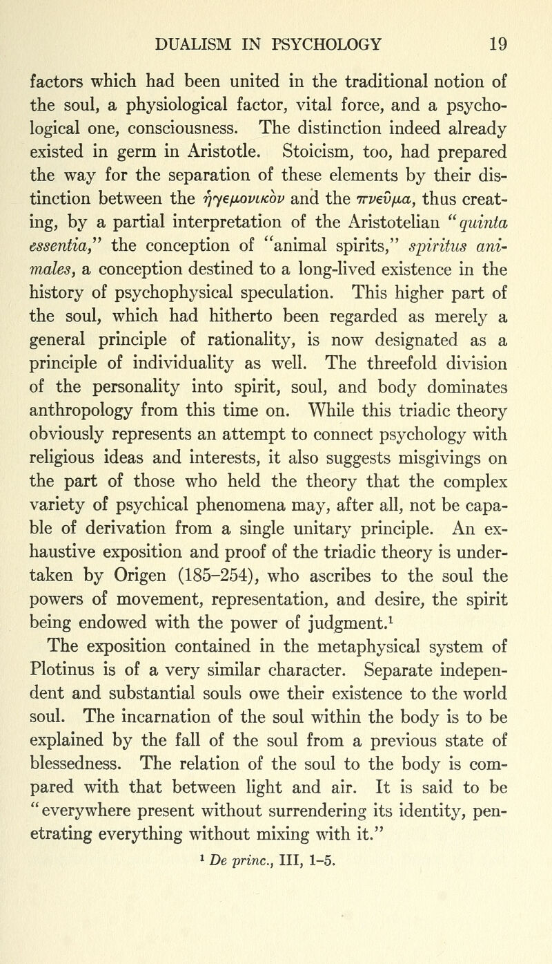 factors which had been united in the traditional notion of the soul, a physiological factor, vital force, and a psycho- logical one, consciousness. The distinction indeed already existed in germ in Aristotle. Stoicism, too, had prepared the way for the separation of these elements by their dis- tinction between the '^ye/xovLKov and the Trvevfia^ thus creat- ing, by a partial interpretation of the Aristotelian  quinta essentiaf'' the conception of '^animal spirits, spiritus ani- malesi a conception destined to a long-lived existence in the history of psychophysical speculation. This higher part of the soul, which had hitherto been regarded as merely a general principle of rationality, is now designated as a principle of individuality as well. The threefold division of the personality into spirit, soul, and body dominates anthropology from this time on. While this triadic theory obviously represents an attempt to connect psychology with religious ideas and interests, it also suggests misgivings on the part of those who held the theory that the complex variety of psychical phenomena may, after all, not be capa- ble of derivation from a single unitary principle. An ex- haustive exposition and proof of the triadic theory is under- taken by Origen (185-254), who ascribes to the soul the powers of movement, representation, and desire, the spirit being endowed with the power of judgment.^ The exposition contained in the metaphysical system of Plotinus is of a very similar character. Separate indepen- dent and substantial souls owe their existence to the world soul. The incarnation of the soul within the body is to be explained by the fall of the soul from a previous state of blessedness. The relation of the soul to the body is com- pared with that between light and air. It is said to be everywhere present without surrendering its identity, pen- etrating everything without mixing with it. ^ De princ, III, 1-5.