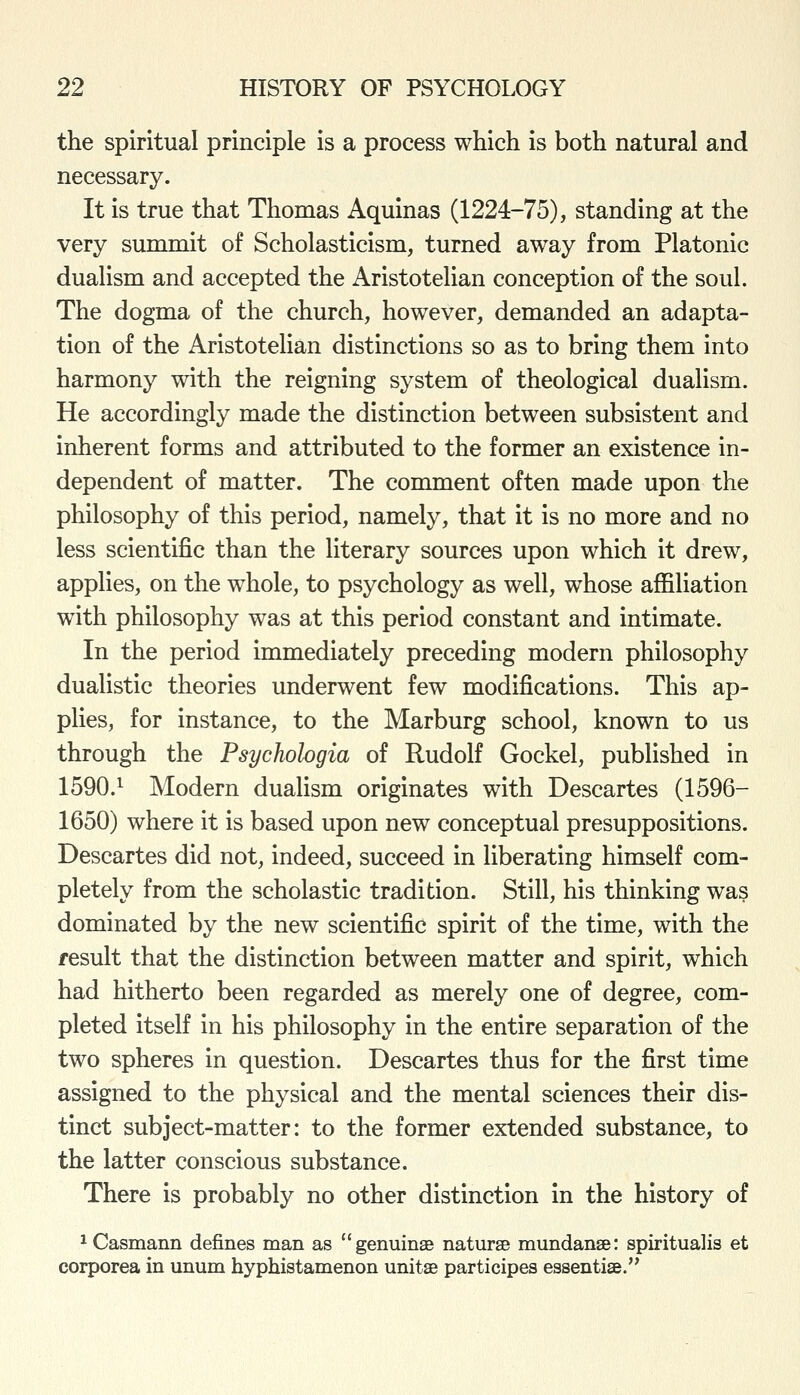 the spiritual principle is a process which is both natural and necessary. It is true that Thomas Aquinas (1224-75), standing at the very summit of Scholasticism, turned away from Platonic dualism and accepted the Aristotelian conception of the soul. The dogma of the church, however, demanded an adapta- tion of the Aristotelian distinctions so as to bring them into harmony with the reigning system of theological dualism. He accordingly made the distinction between subsistent and inherent forms and attributed to the former an existence in- dependent of matter. The comment often made upon the philosophy of this period, namely, that it is no more and no less scientific than the literary sources upon which it drew, applies, on the whole, to psychology as well, whose affiliation with philosophy was at this period constant and intimate. In the period immediately preceding modern philosophy dualistic theories underwent few modifications. This ap- plies, for instance, to the Marburg school, known to us through the Psychologia of Rudolf Gockel, published in 1590.^ Modern dualism originates with Descartes (1596- 1650) where it is based upon new conceptual presuppositions. Descartes did not, indeed, succeed in liberating himself com- pletely from the scholastic tradition. Still, his thinking was dominated by the new scientific spirit of the time, with the result that the distinction between matter and spirit, which had hitherto been regarded as merely one of degree, com- pleted itself in his philosophy in the entire separation of the two spheres in question. Descartes thus for the first time assigned to the physical and the mental sciences their dis- tinct subject-matter: to the former extended substance, to the latter conscious substance. There is probably no other distinction in the history of ^Casmann defines man as genuinse naturse mundanse: spirituals et corporea in unum hyphistamenon unitae participes essentise.