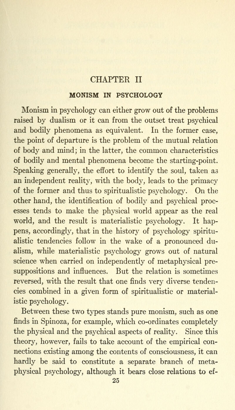 CHAPTER II MONISM IN PSYCHOLOGY Monism in psychology can either grow out of the problems raised by dualism or it can from the outset treat psychical and bodily phenomena as equivalent. In the former case, the point of departure is the problem of the mutual relation of body and mind; in the latter, the common characteristics of bodily and mental phenomena become the starting-point. Speaking generally, the effort to identify the soul, taken as an independent reality, with the body, leads to the primacy of the former and thus to spiritualistic psychology. On the other hand, the identification of bodily and psychical proc- esses tends to make the physical world appear as the real world, and the result is materialistic psychology. It hap- pens, accordingly, that in the history of psychology spiritu- alistic tendencies follow in the wake of a pronounced du- alism, while materialistic psychology grows out of natural science when carried on independently of metaphysical pre- suppositions and influences. But the relation is sometimes reversed, with the result that one finds very diverse tenden- cies combined in a given form of spiritualistic or material- istic psychology. Between these two types stands pure monism, such as one finds in Spinoza, for example, which co-ordinates completely the physical and the psychical aspects of reality. Since this theory, however, fails to take account of the empirical con- nections existing among the contents of consciousness, it can hardly be said to constitute a separate branch of meta- physical psychology, although it bears close relations to ef-