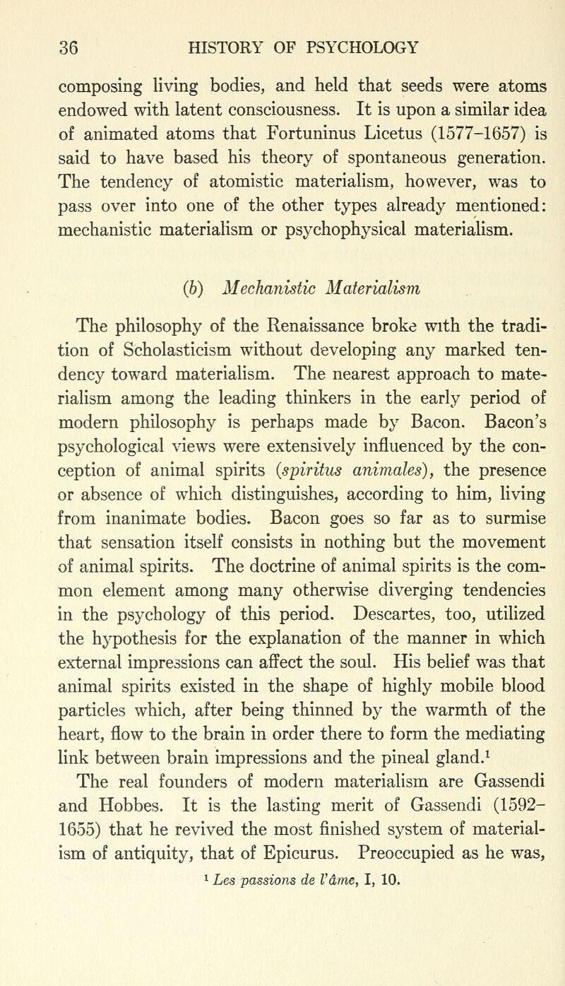 composing living bodies, and held that seeds were atoms endowed with latent consciousness. It is upon a similar idea of animated atoms that Fortuninus Licetus (1577-1657) is said to have based his theory of spontaneous generation. The tendency of atomistic materialism, however, was to pass over into one of the other types already mentioned: mechanistic materialism or psychophysical materialism. (h) Mechanistic Materialism The philosophy of the Renaissance broke with the tradi- tion of Scholasticism without developing any marked ten- dency toward materialism. The nearest approach to mate- rialism among the leading thinkers in the early period of modern philosophy is perhaps made by Bacon. Bacon's psychological views were extensively influenced by the con- ception of animal spirits (spiritus animales), the presence or absence of which distinguishes, according to him, living from inanimate bodies. Bacon goes so far as to surmise that sensation itself consists in nothing but the movement of animal spirits. The doctrine of animal spirits is the com- mon element among many otherwise diverging tendencies in the psychology of this period. Descartes, too, utilized the hypothesis for the explanation of the manner in which external impressions can affect the soul. His belief was that animal spirits existed in the shape of highly mobile blood particles which, after being thinned by the warmth of the heart, flow to the brain in order there to form the mediating link between brain impressions and the pineal gland.^ The real founders of modern materialism are Gassendi and Hobbes. It is the lasting merit of Gassendi (1592- 1655) that he revived the most finished system of material- ism of antiquity, that of Epicurus. Preoccupied as he was, 1 Les passions de Vdme, I, 10.