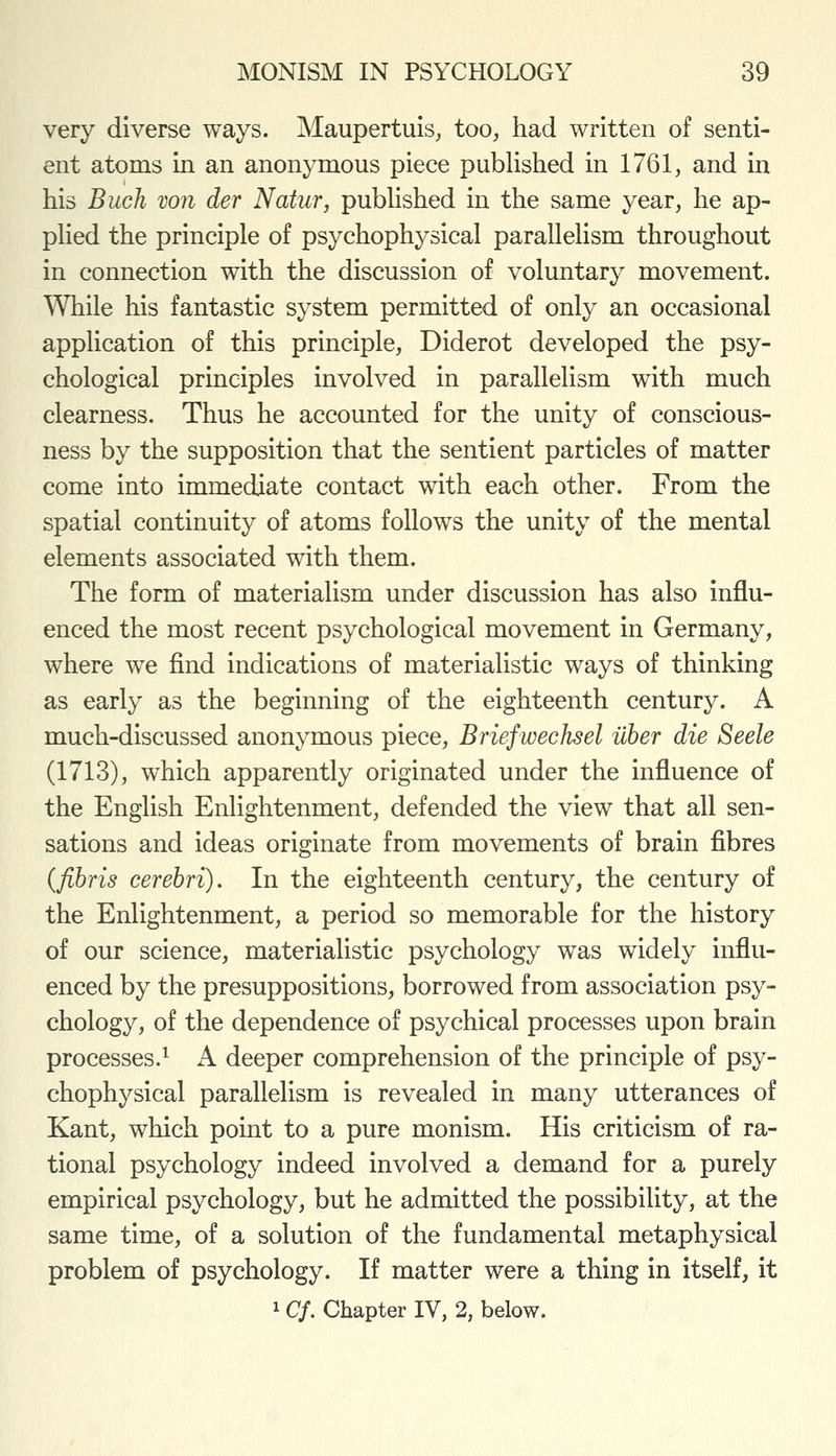 very diverse ways. Maupertuis^ too, had written of senti- ent atoms in an anonymous piece published m 1761, and in his Buck von der Natur, pubUshed in the same year, he ap- pHed the principle of psychophysical parallelism throughout in connection with the discussion of voluntary movement. While his fantastic system permitted of only an occasional application of this principle, Diderot developed the psy- chological principles involved in parallelism with much clearness. Thus he accounted for the unity of conscious- ness by the supposition that the sentient particles of matter come into immediate contact with each other. From the spatial continuity of atoms follows the unity of the mental elements associated with them. The form of materialism under discussion has also influ- enced the most recent psychological movement in Germany, where we find indications of materialistic ways of thinking as early as the beginning of the eighteenth century. A much-discussed anonymous piece, Briefwechsel iiher die Seele (1713), which apparently originated under the influence of the English Enlightenment, defended the view that all sen- sations and ideas originate from movements of brain fibres {fibris cerebri). In the eighteenth century, the century of the Enlightenment, a period so memorable for the history of our science, materialistic psychology was widely influ- enced by the presuppositions, borrowed from association psy- chology, of the dependence of psychical processes upon brain processes.^ A deeper comprehension of the principle of psy- chophysical parallelism is revealed in many utterances of Kant, which point to a pure monism. His criticism of ra- tional psychology indeed involved a demand for a purely empirical psychology, but he admitted the possibility, at the same time, of a solution of the fundamental metaphysical problem of psychology. If matter were a thing in itself, it 1 Cf. Chapter IV, 2, below.