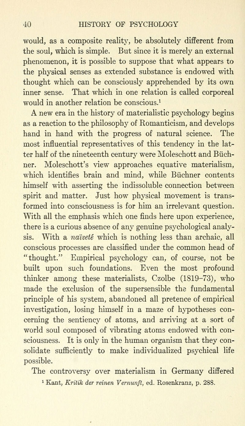 would, as a composite reality, be absolutely different from the soul, which is simple. But since it is merely an external phenomenon, it is possible to suppose that what appears to the physical senses as extended substance is endowed with thought which can be consciously apprehended by its own inner sense. That which in one relation is called corporeal would in another relation be conscious.^ A new era in the history of materialistic psychology begins as a reaction to the philosophy of Romanticism, and develops hand in hand with the progress of natural science. The most influential representatives of this tendency in the lat- ter half of the nineteenth century were Moleschott and Biich- ner. Moleschott's view approaches equative materialism, which identifies brain and mind, while Biichner contents himself with asserting the indissoluble connection between spirit and matter. Just how physical movement is trans- formed into consciousness is for him an irrelevant question. With all the emphasis which one finds here upon experience, there is a curious absence of any genuine psychological analy- sis. With a naivete which is nothing less than archaic, all conscious processes are classified under the common head of thought. Empirical psychology can, of course, not be built upon such foundations. Even the most profound thinker among these materialists, Czolbe (1819-73), who made the exclusion of the supersensible the fundamental principle of his system, abandoned all pretence of empirical investigation, losing himself in a maze of hypotheses con- cerning the sentiency of atoms, and arriving at a sort of world soul composed of vibrating atoms endowed with con- sciousness. It is only in the human organism that they con- solidate sufficiently to make individualized psychical life possible. The controversy over materialism in Germany differed ^ Kant, Kritik der reinen Vemunft, ed. Rosenkranz, p. 288.