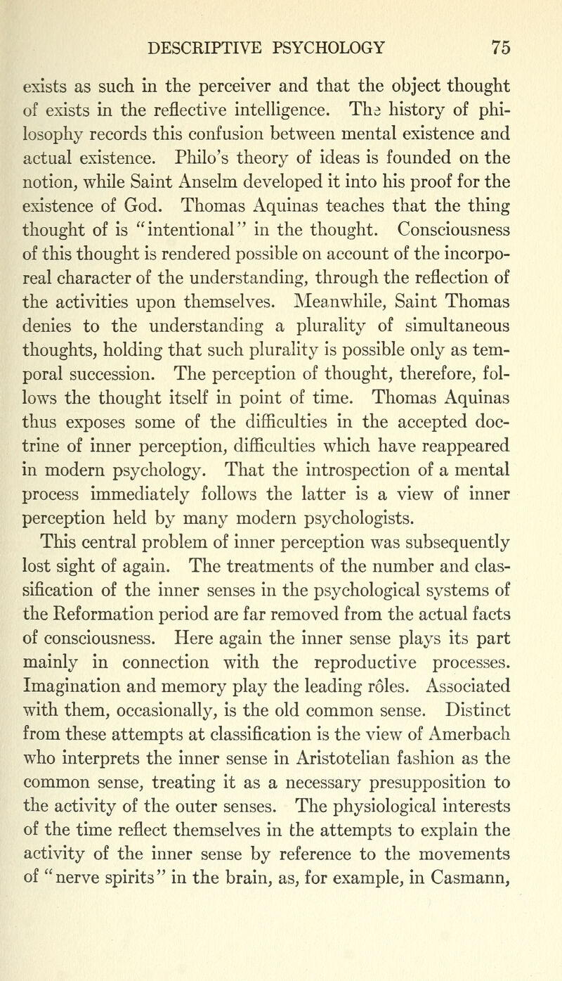 exists as such in the perceiver and that the object thought of exists in the reflective intelligence. The history of phi- losophy records this confusion between mental existence and actual existence. Philo's theory of ideas is founded on the notion, while Saint Anselm developed it into his proof for the existence of God. Thomas Aquinas teaches that the thing thought of is intentional in the thought. Consciousness of this thought is rendered possible on account of the incorpo- real character of the understanding, through the reflection of the activities upon themselves. Meanwhile, Saint Thomas denies to the understanding a plurality of simultaneous thoughts, holding that such plurality is possible only as tem- poral succession. The perception of thought, therefore, fol- lows the thought itself in point of time. Thomas Aquinas thus exposes some of the difficulties in the accepted doc- trine of inner perception, difficulties which have reappeared in modern psychology. That the introspection of a mental process immediately follows the latter is a view of inner perception held by many modern psychologists. This central problem of inner perception was subsequently lost sight of again. The treatments of the number and clas- sification of the inner senses in the psychological systems of the Reformation period are far removed from the actual facts of consciousness. Here again the inner sense plays its part mainly in connection with the reproductive processes. Imagination and memory play the leading roles. Associated with them, occasionally, is the old common sense. Distinct from these attempts at classification is the view of Amerbach who interprets the inner sense in Aristotelian fashion as the common sense, treating it as a necessary presupposition to the activity of the outer senses. The physiological interests of the time reflect themselves in the attempts to explain the activity of the inner sense by reference to the movements of nerve spirits in the brain, as, for example, in Casmann,