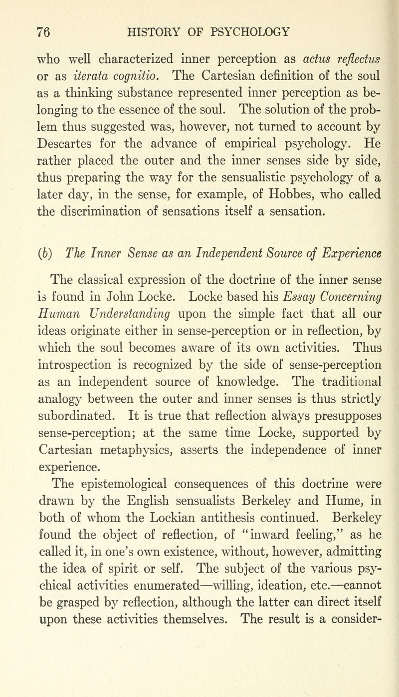 who well characterized inner perception as actus reflectUrS or as iterata cognitio. The Cartesian definition of the soul as a thinking substance represented inner perception as be- longing to the essence of the soul. The solution of the prob- lem thus suggested was, however, not turned to account by Descartes for the advance of empirical psychology. He rather placed the outer and the inner senses side by side, thus preparing the way for the sensualistic psychology of a later day, in the sense, for example, of Hobbes, who called the discrimination of sensations itself a sensation. (6) The Inner Seiise as an Independent Source of Experience The classical expression of the doctrine of the inner sense is found in John Locke. Locke based his Essay Concerning Human Understanding upon the simple fact that all our ideas originate either in sense-perception or in reflection, by which the soul becomes aware of its own activities. Thus introspection is recognized by the side of sense-perception as an independent source of knowledge. The traditional analogy between the outer and inner senses is thus strictly subordinated. It is true that reflection always presupposes sense-perception; at the same time Locke, supported by Cartesian metaphysics, asserts the independence of inner experience. The epistemological consequences of this doctrine were drawn by the English sensualists Berkeley and Hume, in both of whom the Lockian antithesis continued. Berkeley found the object of reflection, of inward feeling, as he called it, in one's own existence, without, however, admitting the idea of spirit or self. The subject of the various psy- chical activities enumerated—willing, ideation, etc.—cannot be grasped by reflection, although the latter can direct itself upon these activities themselves. The result is a consider-