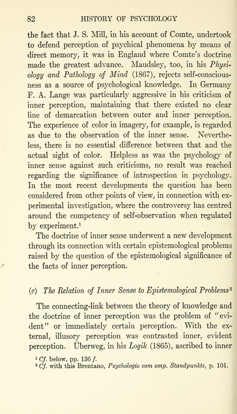 the fact that J. S. Mill, in his account of Comte, undertook to defend perception of psychical phenomena by means of direct memory, it was in England where Comte's doctrine made the greatest advance. Maudsley, too, in his Physi- ology and Pathology of Mind (1867), rejects self-conscious- ness as a source of psychological knowledge. In Germany F. A. Lange was particularly aggressive in his criticism of inner perception, maintaining that there existed no clear line of demarcation between outer and inner perception. The experience of color in imagery, for example, is regarded as due to the observation of the inner sense. Neverthe- less, there is no essential difference between that and the actual sight of color. Helpless as was the psychology of inner sense against such criticisms, no result was reached regarding the significance of introspection in psychology. In the most recent developments the question has been considered from other points of view, in connection with ex- perimental investigation, where the controversy has centred around the competency of self-observation when regulated by experiment.^ The doctrine of inner sense underwent a new development through its connection with certain epistemological problems raised by the question of the epistemological significance of the facts of inner perception. (c) The Relation of Inner Sense to Epistemological Problems^ The connecting-link between the theory of knowledge and the doctrine of inner perception was the problem of evi- dent or immediately certain perception. With the ex- ternal, illusory perception was contrasted inner, evident perception. tJberweg, in his Logik (1865), ascribed to inner 1 Cf. below, pp. 136 /. 2 Cf. with this Brentano, Psychologie vom emp. Standpunkte, p. 101.