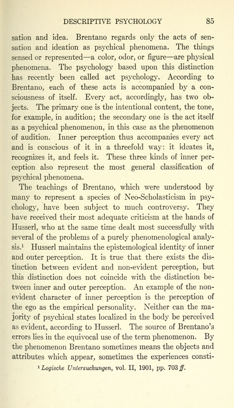 sation and idea. Brentano regards only the acts of sen- sation and ideation as psychical phenomena. The things sensed or represented—a color, odor, or figure—are physical phenomena. The psychology based upon this distinction has recently been called act psychology. According to Brentano, each of these acts is accompanied by a con- sciousness of itself. Every act, accordingly, has two ob- jects. The primary one is the intentional content, the tone, for example, in audition; the secondary one is the act itself as a psychical phenomenon, in this case as the phenomenon of audition. Inner perception thus accompanies every act and is conscious of it in a threefold way: it ideates it, recognizes it, and feels it. These three kinds of inner per- ception also represent the most general classification of psychical phenomena. The teachings of Brentano, which were understood by many to represent a species of Neo-Scholasticism in psy- chology, have been subject to much controversy. They have received their most adequate criticism at the hands of Husserl, who at the same time dealt most successfully with several of the problems of a purely phenomenological analy- sis.^ Husserl maintains the epistemological identity of inner and outer perception. It is true that there exists the dis- tinction between evident and non-evident perception, but this distinction does not coincide with the distinction be- tween inner and outer perception. An example of the non- evident character of inner perception is the perception of the ego as the empirical personality. Neither can the ma- jority of psychical states localized in the body be perceived as evident, according to Husserl. The source of Brentano's errors lies in the equivocal use of the term phenomenon. By the phenomenon Brentano sometimes means the objects and attributes which appear, sometimes the experiences consti- ^ Logische Untersuchungen, vol. II, 1901, pp. 703 ff.