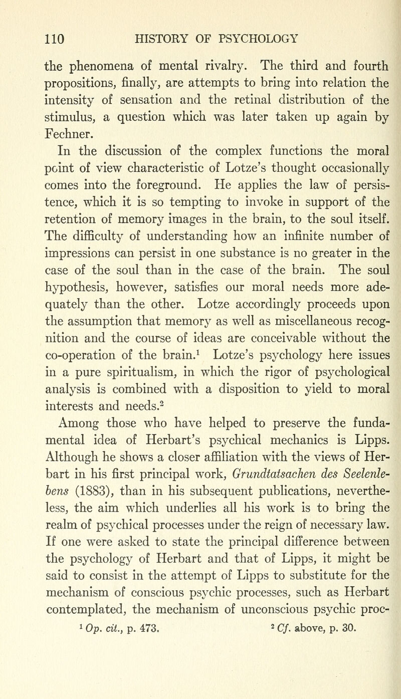 the phenomena of mental rivalry. The third and fourth propositions, finally, are attempts to bring into relation the intensity of sensation and the retinal distribution of the stimulus, a question which was later taken up again by Fechner. In the discussion of the complex functions the moral point of view characteristic of Lotze's thought occasionally comes into the foreground. He applies the law of persis- tence, which it is so tempting to invoke in support of the retention of memory images in the brain, to the soul itself. The difficulty of understanding how an infinite number of impressions can persist in one substance is no greater in the case of the soul than in the case of the brain. The soul hypothesis, however, satisfies our moral needs more ade- quately than the other. Lotze accordingly proceeds upon the assumption that memory as well as miscellaneous recog- nition and the course of ideas are conceivable without the co-operation of the brain.^ Lotze's psychology here issues in a pure spiritualism, in which the rigor of psychological analysis is combined with a disposition to yield to moral interests and needs.^ Among those who have helped to preserve the funda- mental idea of Herbart's psychical mechanics is Lipps. Although he shows a closer affiliation with the views of Her- bart in his first principal work, Grundtatsachen des Seelenle- bens (1883), than in his subsequent publications, neverthe- less, the aim which underlies all his work is to bring the realm of psychical processes under the reign of necessary law. If one were asked to state the principal difference between the psychology of Herbart and that of Lipps, it might be said to consist in the atterupt of Lipps to substitute for the mechanism of conscious psychic processes, such as Herbart contemplated, the mechanism of unconscious psychic proc- 1 Op. ciL, p. 473. 2 cj. above, p, 30.