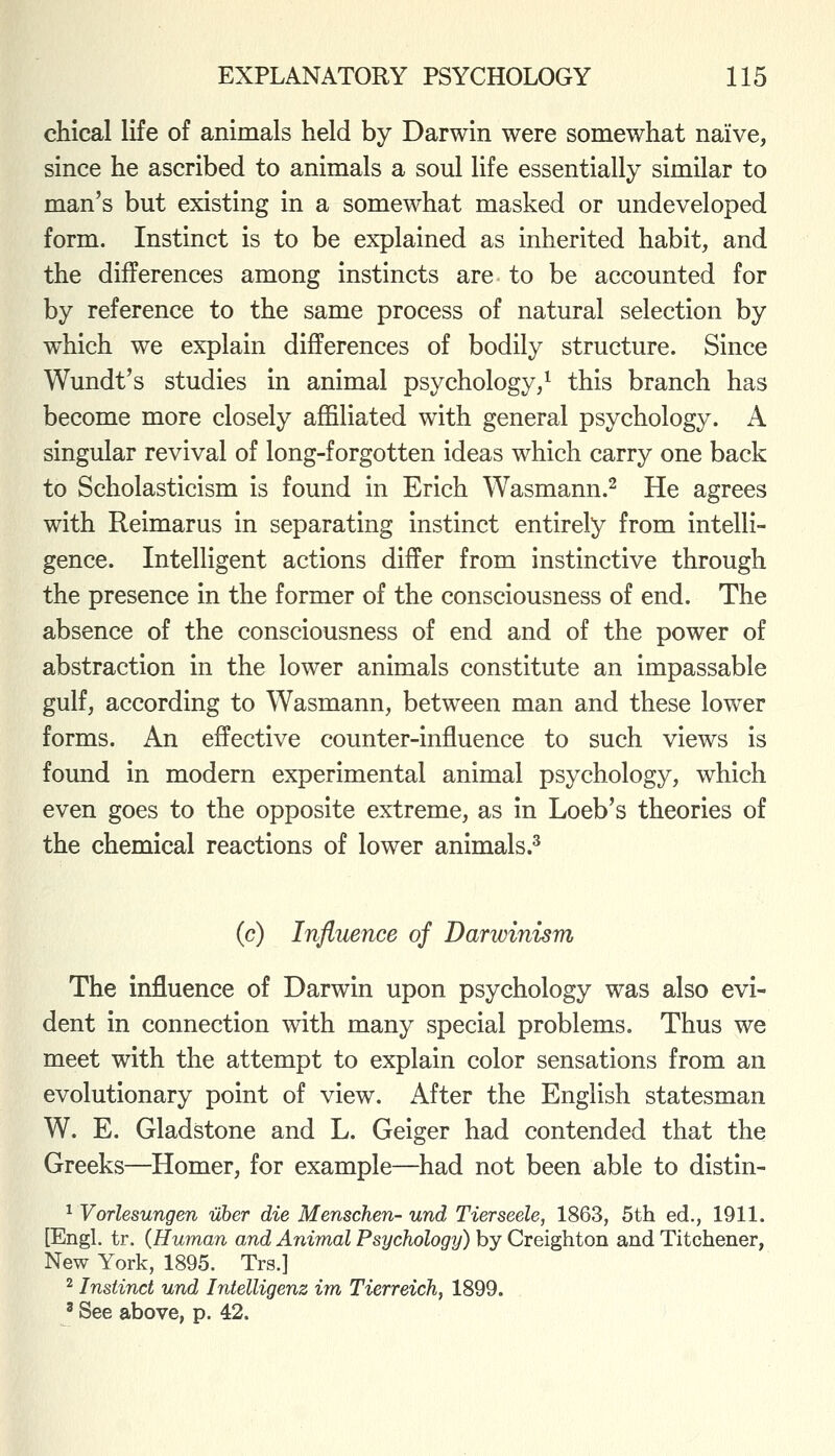 chical life of animals held by Darwin were somewhat naive, since he ascribed to animals a soul life essentially similar to man's but existing in a somewhat masked or undeveloped form. Instinct is to be explained as inherited habit, and the differences among instincts are to be accounted for by reference to the same process of natural selection by which we explain differences of bodily structure. Since Wundt's studies in animal psychology,^ this branch has become more closely affiliated with general psychology. A singular revival of long-forgotten ideas which carry one back to Scholasticism is found in Erich Wasmann.^ He agrees with Reimarus in separating instinct entirely from intelli- gence. Intelligent actions differ from instinctive through the presence in the former of the consciousness of end. The absence of the consciousness of end and of the power of abstraction in the lower animals constitute an impassable gulf, according to Wasmann, between man and these lower forms. An effective counter-influence to such views is found in modern experimental animal psychology, which even goes to the opposite extreme, as in Loeb's theories of the chemical reactions of lower animals.^ (c) Influence of Darwinism The influence of Darwin upon psychology was also evi- dent in connection with many special problems. Thus we meet with the attempt to explain color sensations from an evolutionary point of view. After the English statesman W. E. Gladstone and L. Geiger had contended that the Greeks—Homer, for example—had not been able to distin- ^ Vorlesungen uher die Menschen- und Tierseele, 1863, 5th ed., 1911. [Engl. tr. (Human and Animal Psychology) by Creighton and Titchener, New York, 1895. Trs.] ^ Instinct und Intelligenz im Tierreich, 1899. ' See above, p. 42.