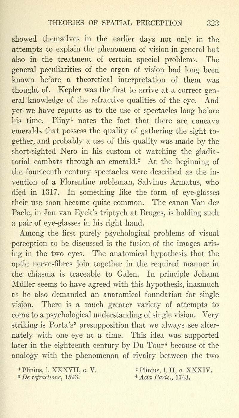 showed themselves in the earlier days not only in the attempts to explain the phenomena of vision in general but also in the treatment of certain special problems. The general peculiarities of the organ of vision had long been known before a theoretical interpretation of them was thought of. Kepler was the first to arrive at a correct gen- eral knowledge of the refractive qualities of the eye. And yet we have reports as to the use of spectacles long before his time. Pliny ^ notes the fact that there are concave emeralds that possess the quality of gathering the sight to- gether, and probably a use of this quality was made by the short-sighted Nero in his custom of watching the gladia- torial combats through an emerald.^ At the beginning of the fourteenth century spectacles were described as the in- vention of a Florentine nobleman, Salvinus Armatus, who died in 1317. In something like the form of eye-glasses their use soon became quite common. The canon Van der Paele, in Jan van Eyck's triptych at Bruges, is holding such a pair of eye-glasses in his right hand. Among the first purely psychological problems of visual perception to be discussed is the fusion of the images aris- ing in the two eyes. The anatomical hypothesis that the optic nerve-fibres join together in the required manner in the chiasma is traceable to Galen. In principle Johann Miiller seems to have agreed with this hypothesis, inasmuch as he also demanded an anatomical foundation for single vision. There is a much greater variety of attempts to come to a psychological understanding of single vision. Very striking is Porta's^ presupposition that we always see alter- nately with one eye at a time. This idea was supported later in the eighteenth century by Du Tour^ because of the analogy with the phenomenon of rivalry between the two 1 Plinius, 1. XXXVII, c. V. 2 Plinius, 1, II, c. XXXIV. 2 De refractione, 1593. ^ Acta Paris.y 1743.