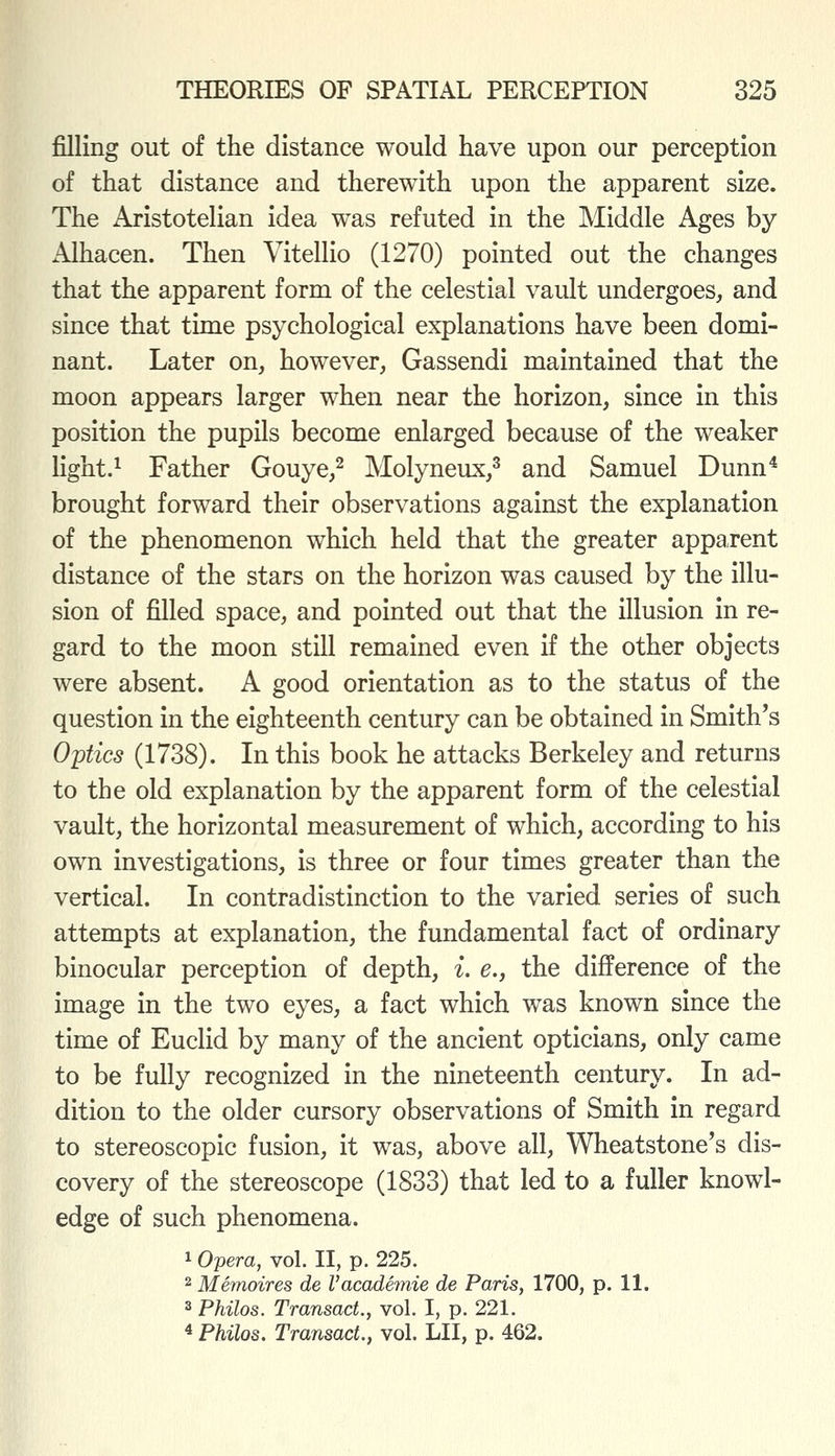 filling out of the distance would have upon our perception of that distance and therewith upon the apparent size. The Aristotelian idea was refuted in the Middle Ages by Alhacen. Then Vitellio (1270) pointed out the changes that the apparent form of the celestial vault undergoes, and since that time psychological explanations have been domi- nant. Later on, however, Gassendi maintained that the moon appears larger when near the horizon, since in this position the pupils become enlarged because of the weaker light.^ Father Gouye,^ Molyneux,^ and Samuel Dunn* brought forward their observations against the explanation of the phenomenon which held that the greater apparent distance of the stars on the horizon was caused by the illu- sion of filled space, and pointed out that the illusion in re- gard to the moon still remained even if the other objects were absent. A good orientation as to the status of the question in the eighteenth century can be obtained in Smith's Oytics (1738). In this book he attacks Berkeley and returns to the old explanation by the apparent form of the celestial vault, the horizontal measurement of which, according to his own investigations, is three or four times greater than the vertical. In contradistinction to the varied series of such attempts at explanation, the fundamental fact of ordinary binocular perception of depth, i. e., the difference of the image in the two eyes, a fact which was known since the time of Euclid by many of the ancient opticians, only came to be fully recognized in the nineteenth century. In ad- dition to the older cursory observations of Smith in regard to stereoscopic fusion, it was, above all, Wheatstone's dis- covery of the stereoscope (1833) that led to a fuller knowl- edge of such phenomena. 1 Opera, vol. II, p. 225. 2 Memoires de Vacademie de Paris, 1700, p. 11. 3 Philos. Transact., vol. I, p. 221. 4 Philos. Transact., vol. LII, p. 462.
