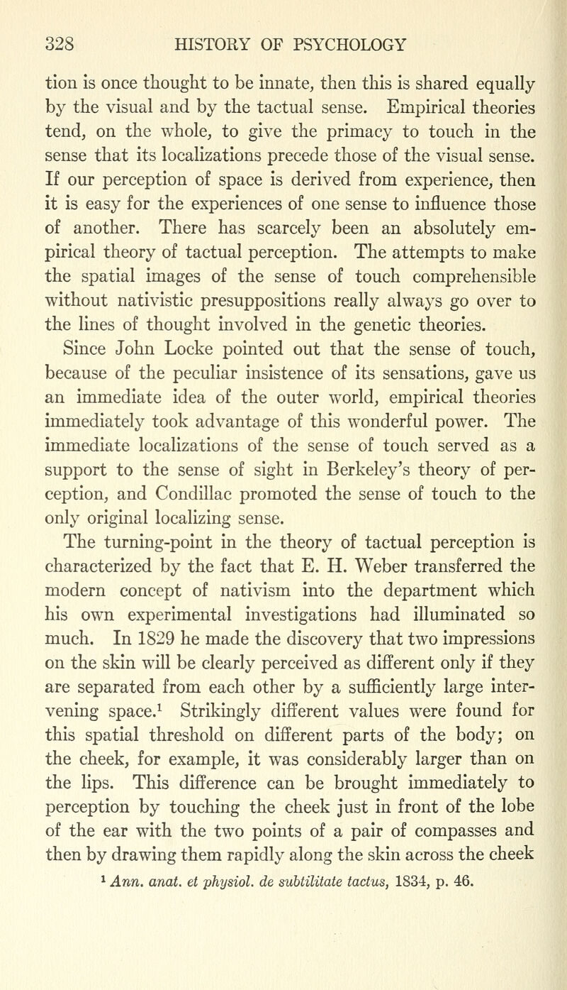 tion is once thought to be innate, then this is shared equally by the visual and by the tactual sense. Empirical theories tend, on the whole, to give the primacy to touch in the sense that its localizations precede those of the visual sense. If our perception of space is derived from experience, then it is easy for the experiences of one sense to influence those of another. There has scarcely been an absolutely em- pirical theory of tactual perception. The attempts to make the spatial images of the sense of touch comprehensible without nativistic presuppositions really always go over to the lines of thought involved in the genetic theories. Since John Locke pointed out that the sense of touch, because of the peculiar insistence of its sensations, gave us an immediate idea of the outer world, empirical theories immediately took advantage of this wonderful power. The immediate localizations of the sense of touch served as a support to the sense of sight in Berkeley's theory of per- ception, and Condillac promoted the sense of touch to the only original localizing sense. The turning-point in the theory of tactual perception is characterized by the fact that E. H. Weber transferred the modern concept of nativism into the department which his own experimental investigations had illuminated so much. In 1829 he made the discovery that two impressions on the skin will be clearly perceived as different only if they are separated from each other by a sufficiently large inter- vening space.^ Strikingly different values were found for this spatial threshold on different parts of the body; on the cheek, for example, it was considerably larger than on the lips. This difference can be brought immediately to perception by touching the cheek just in front of the lobe of the ear with the two points of a pair of compasses and then by drawing them rapidly along the skin across the cheek ^ Ann, anat. et physiol. de subtilitate tactus, 1834, p. 46.