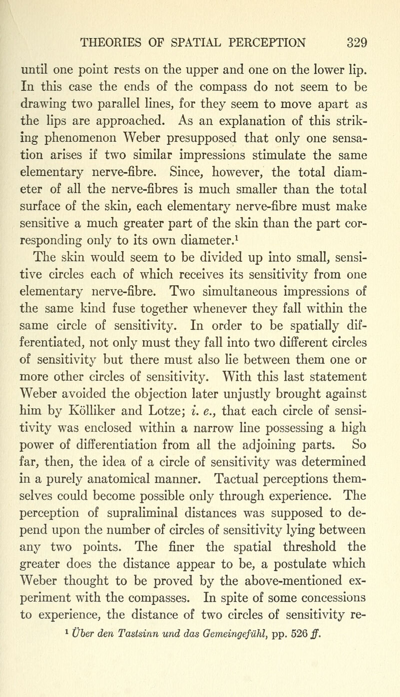 until one point rests on the upper and one on the lower lip. In this case the ends of the compass do not seem to be drawing two parallel lines, for they seem to move apart as the lips are approached. As an explanation of this strik- ing phenomenon Weber presupposed that only one sensa- tion arises if two similar impressions stimulate the same elementary nerve-fibre. Since, however, the total diam- eter of all the nerve-fibres is much smaller than the total surface of the skin, each elementary nerve-fibre must make sensitive a much greater part of the skin than the part cor- responding only to its own diameter.^ The skin would seem to be divided up into small, sensi- tive circles each of which receives its sensitivity from one elementary nerve-fibre. Two simultaneous impressions of the same kind fuse together whenever they fall within the same circle of sensitivity. In order to be spatially dif- ferentiated, not only must they fall into two different circles of sensitivity but there must also lie between them one or more other circles of sensitivity. With this last statement Weber avoided the objection later unjustly brought against him by Kolliker and Lotze; i. e., that each circle of sensi- tivity was enclosed within a narrow line possessing a high power of differentiation from all the adjoining parts. So far, then, the idea of a circle of sensitivity was determined in a purely anatomical manner. Tactual perceptions them- selves could become possible only through experience. The perception of supraliminal distances was supposed to de- pend upon the number of circles of sensitivity lying between any two points. The finer the spatial threshold the greater does the distance appear to be, a postulate which Weber thought to be proved by the above-mentioned ex- periment with the compasses. In spite of some concessions to experience, the distance of two circles of sensitivity re- * Uber den Tastsinn und das Gemeingefilhl, pp. 526 ff.