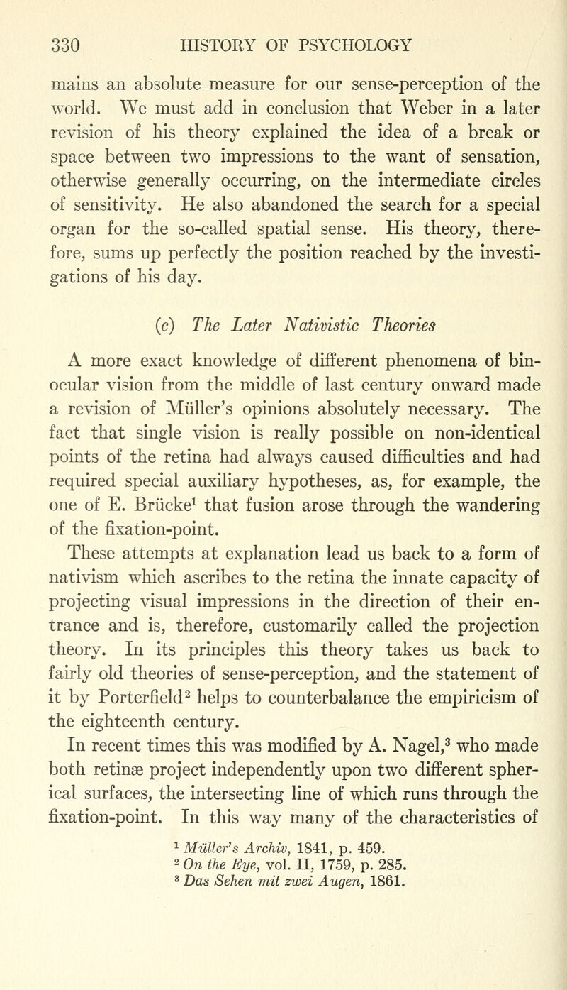 mains an absolute measure for our sense-perception of the world. We must add In conclusion that Weber In a later revision of his theory explained the Idea of a break or space between two Impressions to the want of sensation, otherwise generally occurring, on the intermediate circles of sensitivity. He also abandoned the search for a special organ for the so-called spatial sense. His theory, there- fore, sums up perfectly the position reached by the investi- gations of his day. (c) The Later Nativistic Theories A more exact knowledge of different phenomena of bin- ocular vision from the middle of last century onward made a revision of Miiller's opinions absolutely necessary. The fact that single vision is really possible on non-Identical points of the retina had always caused difficulties and had required special auxiliary hypotheses, as, for example, the one of E. Briicke^ that fusion arose through the wandering of the fixation-point. These attempts at explanation lead us back to a form of natlvism which ascribes to the retina the Innate capacity of projecting visual impressions in the direction of their en- trance and is, therefore, customarily called the projection theory. In Its principles this theory takes us back to fairly old theories of sense-perception, and the statement of it by Porterfield^ helps to counterbalance the empiricism of the eighteenth century. In recent times this was modified by A. Nagel,^ who made both retlnse project independently upon two different spher- ical surfaces, the Intersecting line of which runs through the fixation-point. In this way many of the characteristics of 1 Miiller's ArcMv, 1841, p. 459. 2 On the Eye, vol. II, 1759, p. 285. ^ Das Sehen mit zwei Augen, 1861.