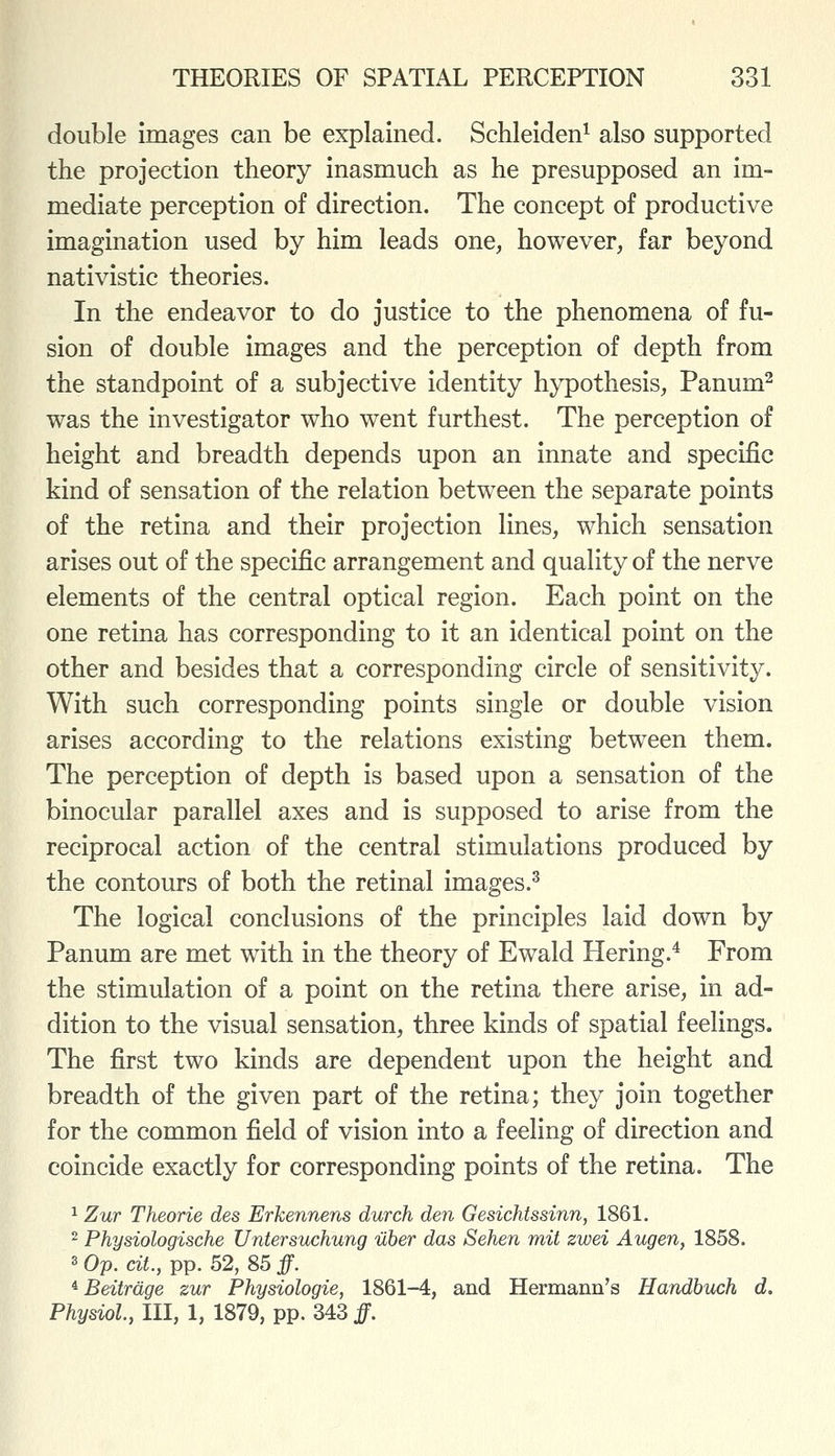 double images can be explained. Schleiden^ also supported the projection theory inasmuch as he presupposed an im- mediate perception of direction. The concept of productive imagination used by him leads one, however, far beyond nativistic theories. In the endeavor to do justice to the phenomena of fu- sion of double images and the perception of depth from the standpoint of a subjective identity hypothesis, Panum^ was the investigator who went furthest. The perception of height and breadth depends upon an innate and specific kind of sensation of the relation between the separate points of the retina and their projection lines, which sensation arises out of the specific arrangement and quality of the nerve elements of the central optical region. Each point on the one retina has corresponding to it an identical point on the other and besides that a corresponding circle of sensitivity. With such corresponding points single or double vision arises according to the relations existing between them. The perception of depth is based upon a sensation of the binocular parallel axes and is supposed to arise from the reciprocal action of the central stimulations produced by the contours of both the retinal images.^ The logical conclusions of the principles laid down by Panum are met with in the theory of Ewald Hering.^ From the stimulation of a point on the retina there arise, in ad- dition to the visual sensation, three kinds of spatial feelings. The first two kinds are dependent upon the height and breadth of the given part of the retina; they join together for the common field of vision into a feeling of direction and coincide exactly for corresponding points of the retina. The 1 Zur Theorie des Erkennens durch den Gesichtssinn, 1861. 2 Physiologische Untersuchung uber das Sehen mit zwei Augen, 1858. 3 Op. cit., pp. 52, 85 ff. * Beitrdge zur Physiologie, 1861-4, and Hermann's Handbuch d. Physiol, III, 1, 1879, pp. 343 ff.