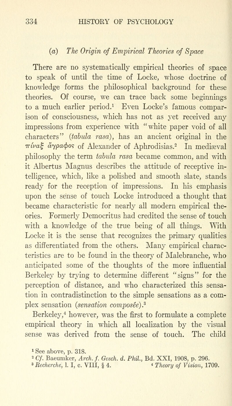 (a) The Origin of Empirical Theories of Space There are no systematically empirical theories of space to speak of until the time of Locke, whose doctrine of knowledge forms the philosophical background for these theories. Of course, we can trace back some beginnings to a much earlier period.^ Even Locke's famous compar- ison of consciousness, which has not as yet received any impressions from experience with white paper void of all characters'' (tabula rasa), has an ancient original in the TTtWf dypacpo^ of Alexander of Aphrodisias.^ In mediseval philosophy the term tabula rasa became common, and with it Albertus Magnus describes the attitude of receptive in- telligence, which, like a polished and smooth slate, stands ready for the reception of impressions. In his emphasis upon the sense of touch Locke introduced a thought that became characteristic for nearly all modern empirical the- ories. Formerly Democritus had credited the sense of touch with a knowledge of the true being of all things. With Locke it is the sense that recognizes the primary qualities as differentiated from the others. Many empirical charac- teristics are to be found in the theory of Malebranche, who anticipated some of the thoughts of the more influential Berkeley by trying to determine different signs for the perception of distance, and who characterized this sensa- tion in contradistinction to the simple sensations as a com- plex sensation (sensation composee).^ Berkeley,^ however, was the first to formulate a complete empirical theory in which all localization by the visual sense was derived from the sense of touch. The child ^ See above, p. 318. 2 Cf. Baeumker, Arch. f. Gesch. d. Phil, Bd. XXI, 1908, p. 296. 3 Recherche, 1. I, c. VIII, § 4. ^ Theory of Vision, 1709.
