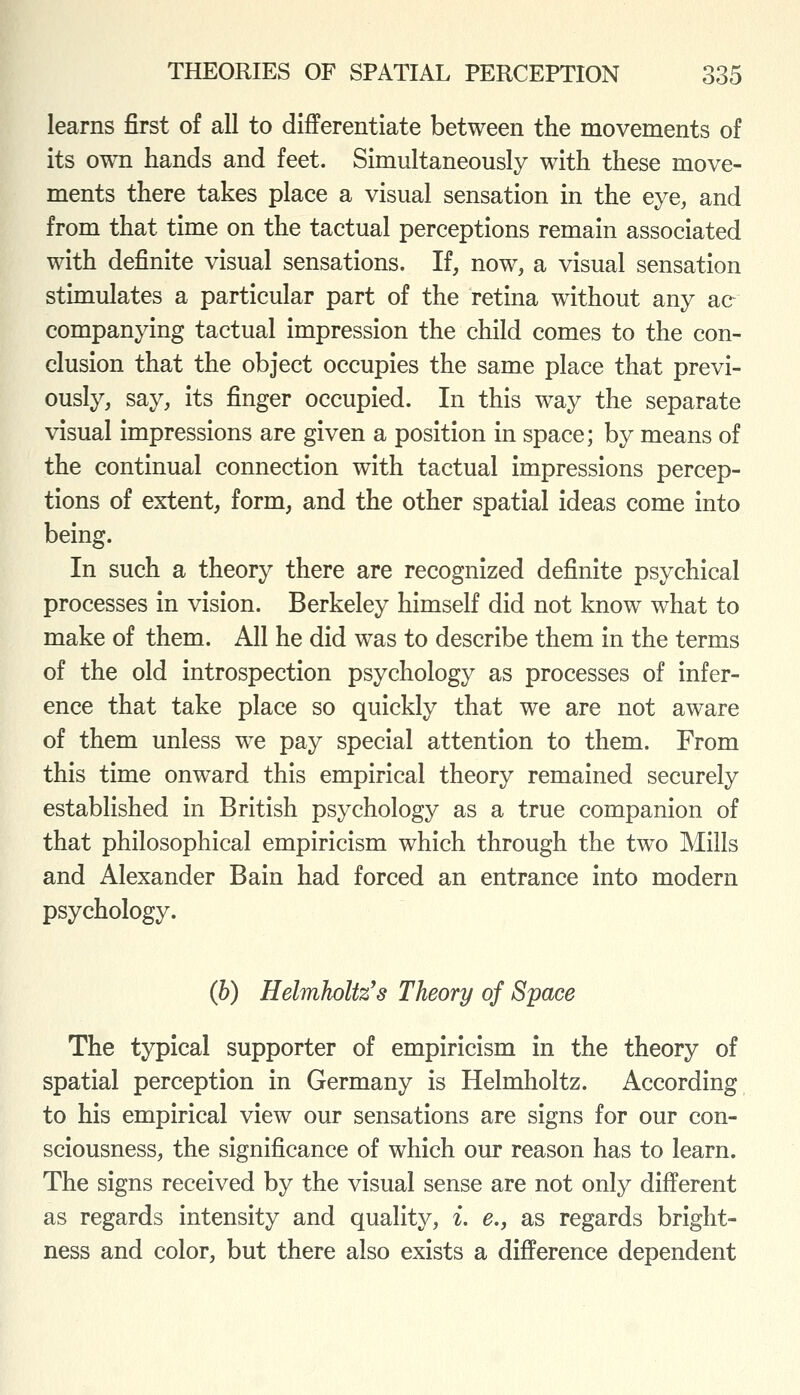 learns first of all to differentiate between the movements of its own hands and feet. Simultaneously with these move- ments there takes place a visual sensation in the eye, and from that time on the tactual perceptions remain associated with definite visual sensations. If, now, a visual sensation stimulates a particular part of the retina without any ae companying tactual impression the child comes to the con- clusion that the object occupies the same place that previ- ously, say, its finger occupied. In this way the separate visual impressions are given a position in space; by means of the continual connection with tactual impressions percep- tions of extent, form, and the other spatial ideas come into being. In such a theory there are recognized definite psychical processes in vision. Berkeley himself did not know what to make of them. All he did was to describe them in the terms of the old introspection psychology as processes of infer- ence that take place so quickly that we are not aware of them unless we pay special attention to them. From this time onward this empirical theory remained securely established in British psychology as a true companion of that philosophical empiricism which through the two Mills and Alexander Bain had forced an entrance into modern psychology. (h) HelmhoUz's Theory of Space The typical supporter of empiricism in the theory of spatial perception in Germany is Helmholtz. According to his empirical view our sensations are signs for our con- sciousness, the significance of which our reason has to learn. The signs received by the visual sense are not only different as regards intensity and quality, i, e., as regards bright- ness and color, but there also exists a difference dependent
