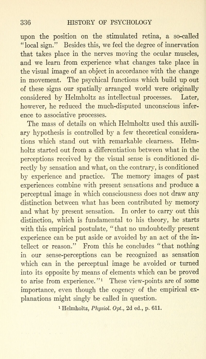 upon the position on the stimulated retina, a so-called local sign. Besides this, we feel the degree of innervation that takes place in the nerves moving the ocular muscles, and we learn from experience what changes take place in the visual image of an object in accordance with the change in movement. The psychical functions which build up out of these signs our spatially arranged world were originally considered by Helmholtz as intellectual processes. Later, however, he reduced the much-disputed unconscious infer- ence to associative processes. The mass of details on which Helmholtz used this auxili- ary hypothesis is controlled by a few theoretical considera- tions which stand out with remarkable clearness. Helm- holtz started out from a differentiation between what in the perceptions received by the visual sense is conditioned di- rectly by sensation and what, on the contrary, is conditioned by experience and practice. The memory images of past experiences combine with present sensations and produce a perceptual image in which consciousness does not draw any distinction between what has been contributed by memory and what by present sensation. In order to carry out this distinction, which is fundamental to his theory, he starts with this empirical postulate,  that no undoubtedly present experience can be put aside or avoided by an act of the in- tellect or reason. From this he concludes that nothing in our sense-perceptions can be recognized as sensation which can in the perceptual image be avoided or turned into its opposite by means of elements which can be proved to arise from experience.^ These view-points are of some importance, even though the cogency of the empirical ex- planations might singly be called in question. ^ Helmholtz, Physiol. Opt., 2d ed., p. 611.