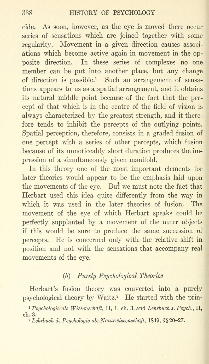 cide. As soon, however, as the eye is moved there occur series of sensations which are joined together with some regularity. Movement in a given direction causes associ- ations which become active again in movement in the op- posite direction. In these series of complexes no one member can be put into another place, but any change of direction is possible.^ Such an arrangement of sensa- tions appears to us as a spatial arrangement, and it obtains its natural middle point because of the fact that the per- cept of that which is in the centre of the field of vision is always characterized by the greatest strength, and it there- fore tends to inhibit the percepts of the outlying points. Spatial perception, therefore, consists in a graded fusion of one percept w4th a series of other percepts, which fusion because of its unnoticeably short duration produces the im- pression of a simultaneously given manifold. In this theory one of the most important elements for later theories would appear to be the emphasis laid upon the movements of the eye. But we must note the fact that Herbart used this idea quite differently from the way in which it was used in the later theories of fusion. The movement of the eye of which Herbart speaks could be perfectly supplanted by a movement of the outer objects if this would be sure to produce the same succession of percepts. He is concerned only with the relative shift in position and not with the sensations that accompany real movements of the eye. (h) Purely Psychological Theories Herbart*s fusion theory was converted into a purely psychological theory by Waitz.^ He started with the prin- 1 Psychologie als Wissenschaft, II, 1, ch. 3, and Lehrbuch z. Psych., II, ch. 3. 2 Lehrbuch d. Psychologic als Naturwissenschaft, 1849, §§ 20-27.
