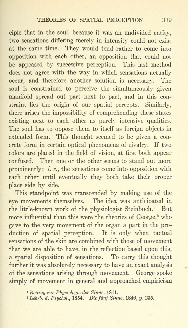 ciple that In the soul, because it was an undivided entity, two sensations differing merely in intensity could not exist at the same time. They would tend rather to come into opposition with each other, an opposition that could not be appeased by successive perception. This last method does not agree with the way in which sensations actually occur, and therefore another solution is necessary. The soul is constrained to perceive the simultaneously given manifold spread out part next to part, and in this con- straint lies the origin of our spatial percepts. Similarly, there arises the impossibility of comprehending these states existing next to each other as purely intensive qualities. The soul has to oppose them to itself as foreign objects in extended form. This thought seemed to be given a con- crete form in certain optical phenomena of rivalry. If two colors are placed in the field of vision, at first both appear confused. Then one or the other seems to stand out more prominently; i. e., the sensations come into opposition with each other until eventually they both take their proper place side by side. This standpoint was transcended by making use of the eye movements themselves. The idea was anticipated in the little-known work of the physiologist Steinbuch.^ But more influential than this were the theories of George,^ who gave to the very movement of the organ a part in the pro- duction of spatial perception. It is only when tactual sensations of the skin are combined with those of movement that we are able to have, in the reflection based upon this, a spatial disposition of sensations. To carry this thought further it was absolutely necessary to have an exact analysis of the sensations arising through movement. George spoke simply of movement in general and approached empiricism 1 Beitrag zur Physiologie der Sinne, 1811. 2 Lehrb. d. Psychol, 1854. Die filnf Sinne, 1846, p. 235.