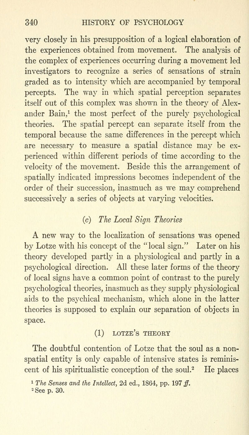 very closely in his presupposition of a logical elaboration of the experiences obtained from movement. The analysis of the complex of experiences occurring during a movement led investigators to recognize a series of sensations of strain graded as to intensity which are accompanied by temporal percepts. The way in which spatial perception separates itself out of this complex was shown in the theory of Alex- ander Bain/ the most perfect of the purely psychological theories. The spatial percept can separate itself from the temporal because the same differences in the percept which are necessary to measure a spatial distance may be ex- perienced within different periods of time according to the velocity of the movement. Beside this the arrangement of spatially indicated impressions becomes independent of the order of their succession, inasmuch as we may comprehend successively a series of objects at varying velocities. (c) The Local Sign Theories A new way to the localization of sensations was opened by Lotze with his concept of the local sign. Later on his theory developed partly in a physiological and partly in a psychological direction. All these later forms of the theory of local signs have a common point of contrast to the purely psychological theories, inasmuch as they supply physiological aids to the psychical mechanism, which alone in the latter theories is supposed to explain our separation of objects in space. (1) lotze's theory The doubtful contention of Lotze that the soul as a non- spatial entity is only capable of intensive states is reminis- cent of his spiritualistic conception of the soul.^ He places 1 The Senses and the Intellect, 2d ed., 1864, pp. 197 f. 2 See p. 30.