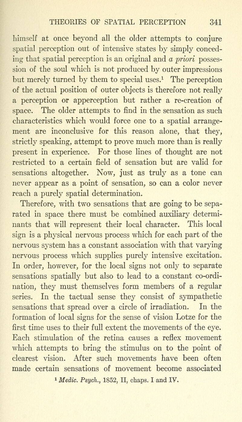 himself at once beyond all the older attempts to conjure spatial perception out of intensive states by simply conced- ing that spatial perception is an original and a priori posses- sion of the soul which is not produced by outer impressions but merely turned by them to special uses.^ The perception of the actual position of outer objects is therefore not really a perception or apperception but rather a re-creation of space. The older attempts to find in the sensation as such characteristics which would force one to a spatial arrange- ment are inconclusive for this reason alone, that they, strictly speaking, attempt to prove much more than is really present in experience. For those lines of thought are not restricted to a certain field of sensation but are valid for sensations altogether. Now, just as truly as a tone can never appear as a point of sensation, so can a color never reach a purely spatial determination. Therefore, with two sensations that are going to be sepa- rated in space there must be combined auxiliary determi- nants that will represent their local character. This local sign is a physical nervous process which for each part of the nervous system has a constant association with that varying nervous process which supplies purely intensive excitation. In order, however, for the local signs not only to separate sensations spatially but also to lead to a constant co-ordi- nation, they must themselves form members of a regular series. In the tactual sense they consist of sympathetic sensations that spread over a circle of irradiation. In the formation of local signs for the sense of vision Lotze for the first time uses to their full extent the movements of the eye. Each stimulation of the retina causes a reflex movement which attempts to bring the stimulus on to the point of clearest vision. After such movements have been often made certain sensations of movement become associated 1 Medic. Psych., 1852, II, chaps. I and IV.