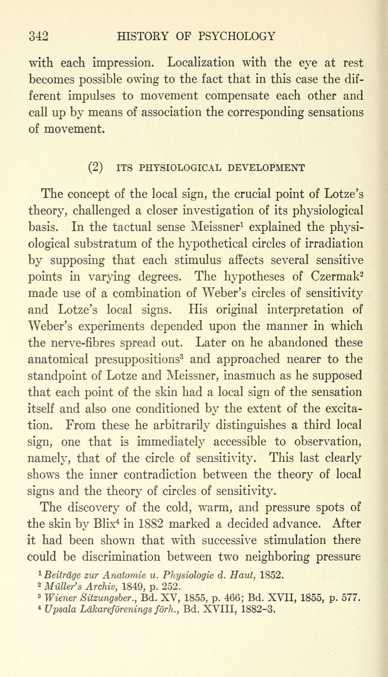 with each impression. Localization with the eye at rest becomes possible owing to the fact that in this case the dif- ferent impulses to movement compensate each other and call up by means of association the corresponding sensations of movement. (2) ITS PHYSIOLOGICAL DEVELOPMENT The concept of the local sign, the crucial point of Lotze's theory, challenged a closer investigation of its physiological basis. In the tactual sense Meissner^ explained the physi- ological substratum of the hypothetical circles of irradiation by supposing that each stimulus affects several sensitive points in varying degrees. The hypotheses of Czermak^ made use of a combination of Weber's circles of sensitivity and Lotze's local signs. His original interpretation of Weber's experiments depended upon the manner in which the nerve-fibres spread out. Later on he abandoned these anatomical presuppositions^ and approached nearer to the standpoint of Lotze and Meissner, inasmuch as he supposed that each point of the skin had a local sign of the sensation itself and also one conditioned by the extent of the excita- tion. From these he arbitrarily distinguishes a third local sign, one that is immediately accessible to observation, namely, that of the circle of sensitivity. This last clearly shows the inner contradiction between the theory of local signs and the theory of circles of sensitivity. The discovery of the cold, warm, and pressure spots of the skin by Blix^ in 1882 marked a decided advance. After it had been shown that with successive stimulation there could be discrimination between two neighboring pressure ^ Beitrdge zur Anatomie u. Physiologie d. Haut, 1852. 2 Mailer's Archiv, 1849, p. 252. 3 Wiener Sitzungsher.,^ Bd. XV, 1855, p. 466; Bd. XVII, 1855, p. 577. * Upsala Ldkareforenings forh., Bd. XVIII, 1882-3.