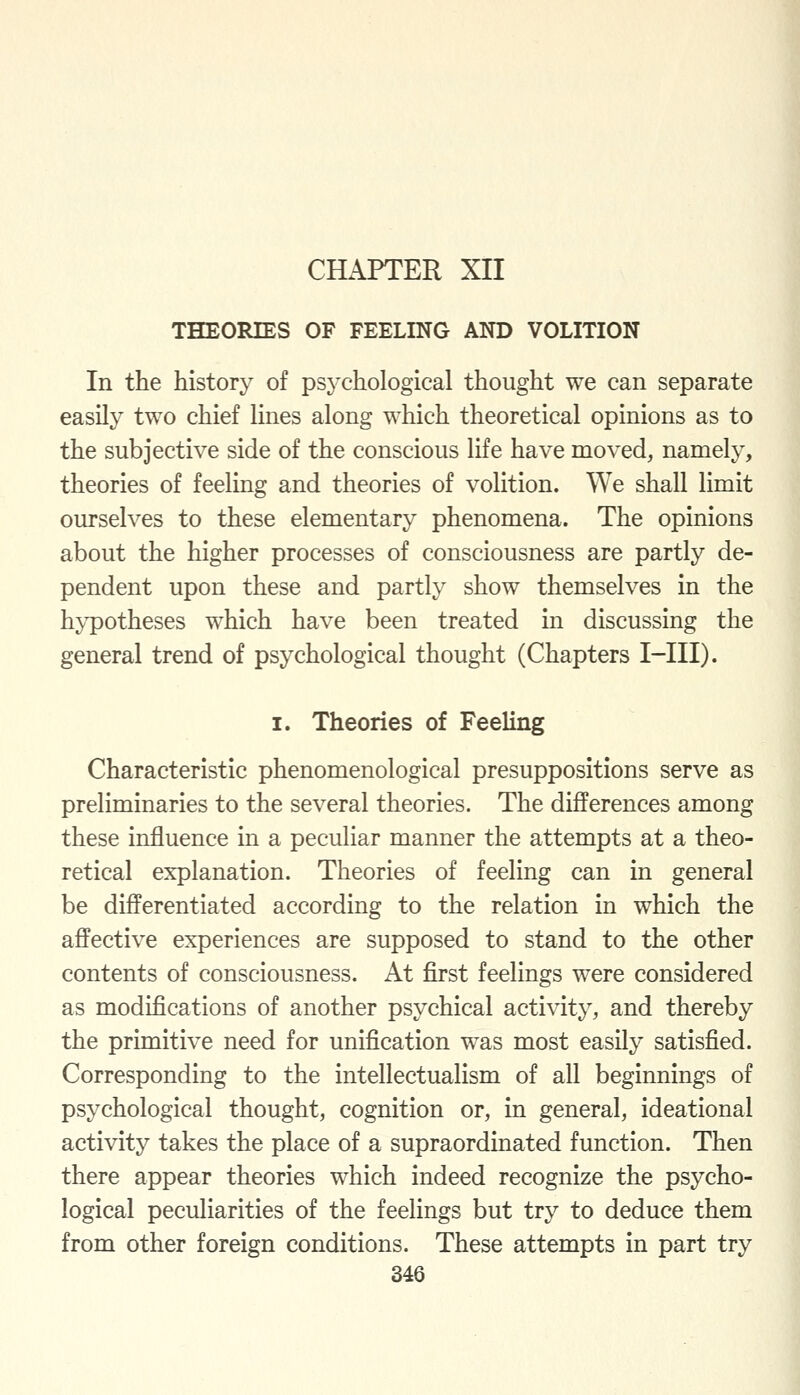 CHAPTER XII THEORIES OF FEELING AND VOLITION In the history of psychological thought we can separate easily two chief lines along which theoretical opinions as to the subjective side of the conscious life have moved, namely, theories of feeling and theories of volition. We shall limit ourselves to these elementary phenomena. The opinions about the higher processes of consciousness are partly de- pendent upon these and partly show themselves in the hypotheses which have been treated in discussing the general trend of psychological thought (Chapters I-III). I. Theories of Feeling Characteristic phenomenological presuppositions serve as preliminaries to the several theories. The differences among these influence in a peculiar manner the attempts at a theo- retical explanation. Theories of feeling can in general be differentiated according to the relation in which the affective experiences are supposed to stand to the other contents of consciousness. At first feelings were considered as modifications of another psychical activity, and thereby the primitive need for unification was most easily satisfied. Corresponding to the intellectualism of all beginnings of psychological thought, cognition or, in general, ideational activity takes the place of a supraordinated function. Then there appear theories which indeed recognize the psycho- logical peculiarities of the feelings but try to deduce them from other foreign conditions. These attempts in part try