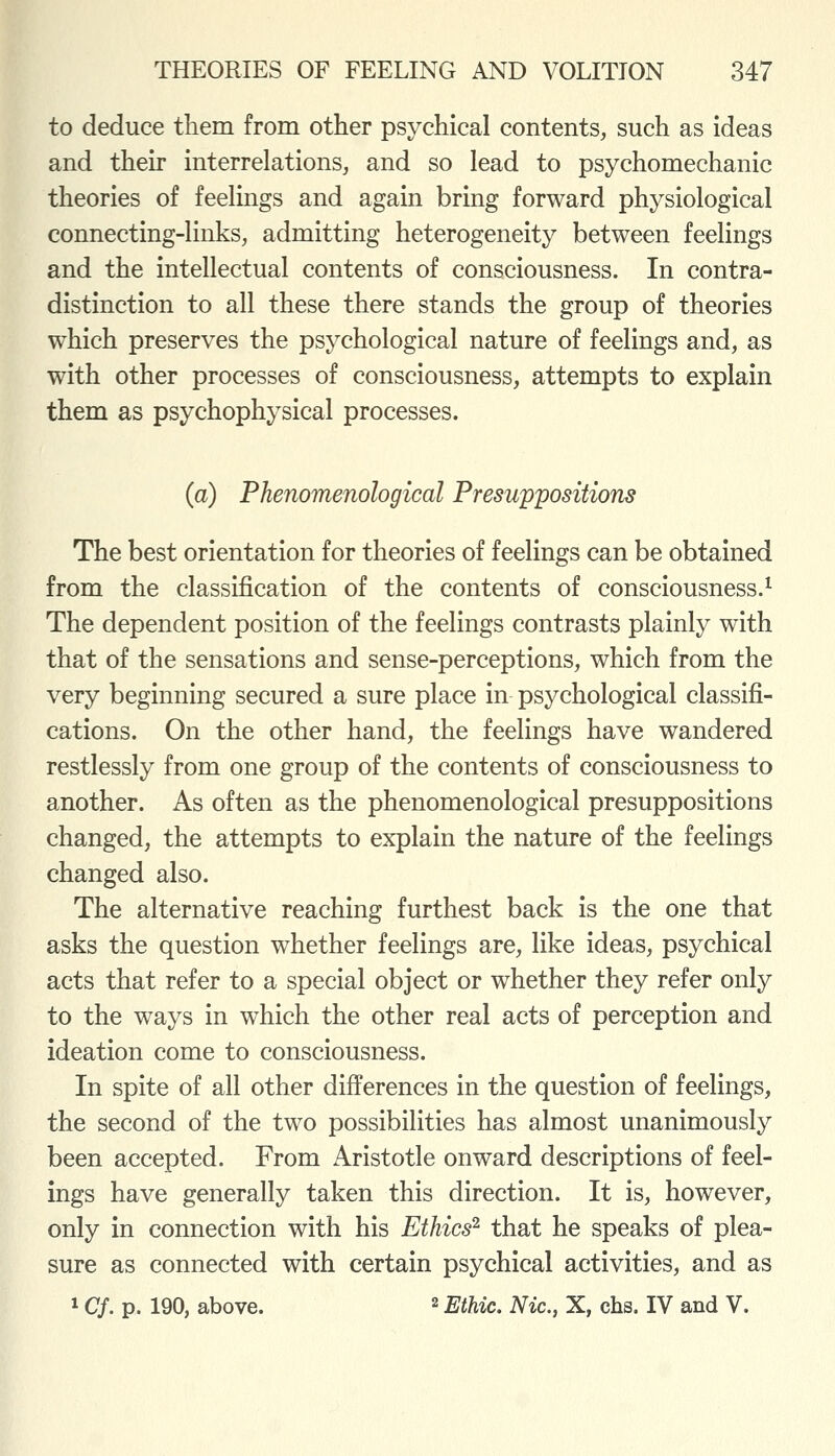 to deduce them from other psychical contents, such as ideas and their interrelations, and so lead to psychomechanic theories of feelings and again bring forward physiological connecting-links, admitting heterogeneity between feelings and the intellectual contents of consciousness. In contra- distinction to all these there stands the group of theories which preserves the psychological nature of feelings and, as with other processes of consciousness, attempts to explain them as psychophysical processes. (a) Phenomenological Presuppositions The best orientation for theories of feelings can be obtained from the classification of the contents of consciousness.^ The dependent position of the feelings contrasts plainly with that of the sensations and sense-perceptions, which from the very beginning secured a sure place in psychological classifi- cations. On the other hand, the feelings have wandered restlessly from one group of the contents of consciousness to another. As often as the phenomenological presuppositions changed, the attempts to explain the nature of the feelings changed also. The alternative reaching furthest back is the one that asks the question whether feelings are, like ideas, psychical acts that refer to a special object or whether they refer only to the ways in which the other real acts of perception and ideation come to consciousness. In spite of all other differences in the question of feelings, the second of the two possibilities has almost unanimously been accepted. From Aristotle onward descriptions of feel- ings have generally taken this direction. It is, however, only in connection with his Ethics^ that he speaks of plea- sure as connected with certain psychical activities, and as 1 Cf. p. 190, above. 2 Ethic. Nic, X, chs. IV and V.