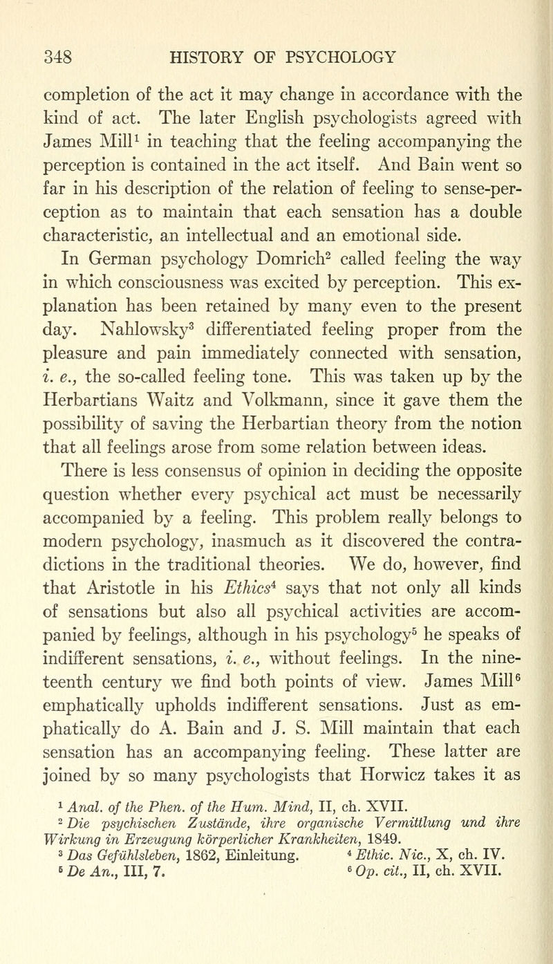 completion of the act it may change in accordance with the kind of act. The later English psychologists agreed with James Mill^ in teaching that the feeling accompanying the perception is contained in the act itself. And Bain went so far in his description of the relation of feeling to sense-per- ception as to maintain that each sensation has a double characteristic, an intellectual and an emotional side. In German psychology Domrich^ called feeling the way in which consciousness was excited by perception. This ex- planation has been retained by many even to the present day. Nahlowsky^ differentiated feeling proper from the pleasure and pain immediately connected with sensation, i. e., the so-called feeling tone. This was taken up by the Herbartians Waitz and Volkmann, since it gave them the possibility of saving the Herbartian theory from the notion that all feelings arose from some relation between ideas. There is less consensus of opinion in deciding the opposite question w^hether every psychical act must be necessarily accompanied by a feeling. This problem really belongs to modern psychology, inasmuch as it discovered the contra- dictions in the traditional theories. We do, however, find that Aristotle in his Ethics^ says that not only all kinds of sensations but also all psychical activities are accom- panied by feelings, although in his psychology^ he speaks of indifferent sensations, i. e., without feelings. In the nine- teenth century we find both points of view. James Mill^ emphatically upholds indiflferent sensations. Just as em- phatically do A. Bain and J. S. Mill maintain that each sensation has an accompanying feeling. These latter are joined by so many psychologists that Horwicz takes it as 1 Anal, of the Phen. of the Hum. Mind, II, ch. XVII. 2 Die psychischen Zustdnde, ihre organische Vermittlung und ihre Wirkung in Erzeugung korperlicher Krankheiten, 1849. 3 Das Gefiihlsleben, 1862, Einleitung. * Ethic. Nic, X, ch. IV. 6 De An., Ill, 7. «Op. cit., II, ch. XVII.