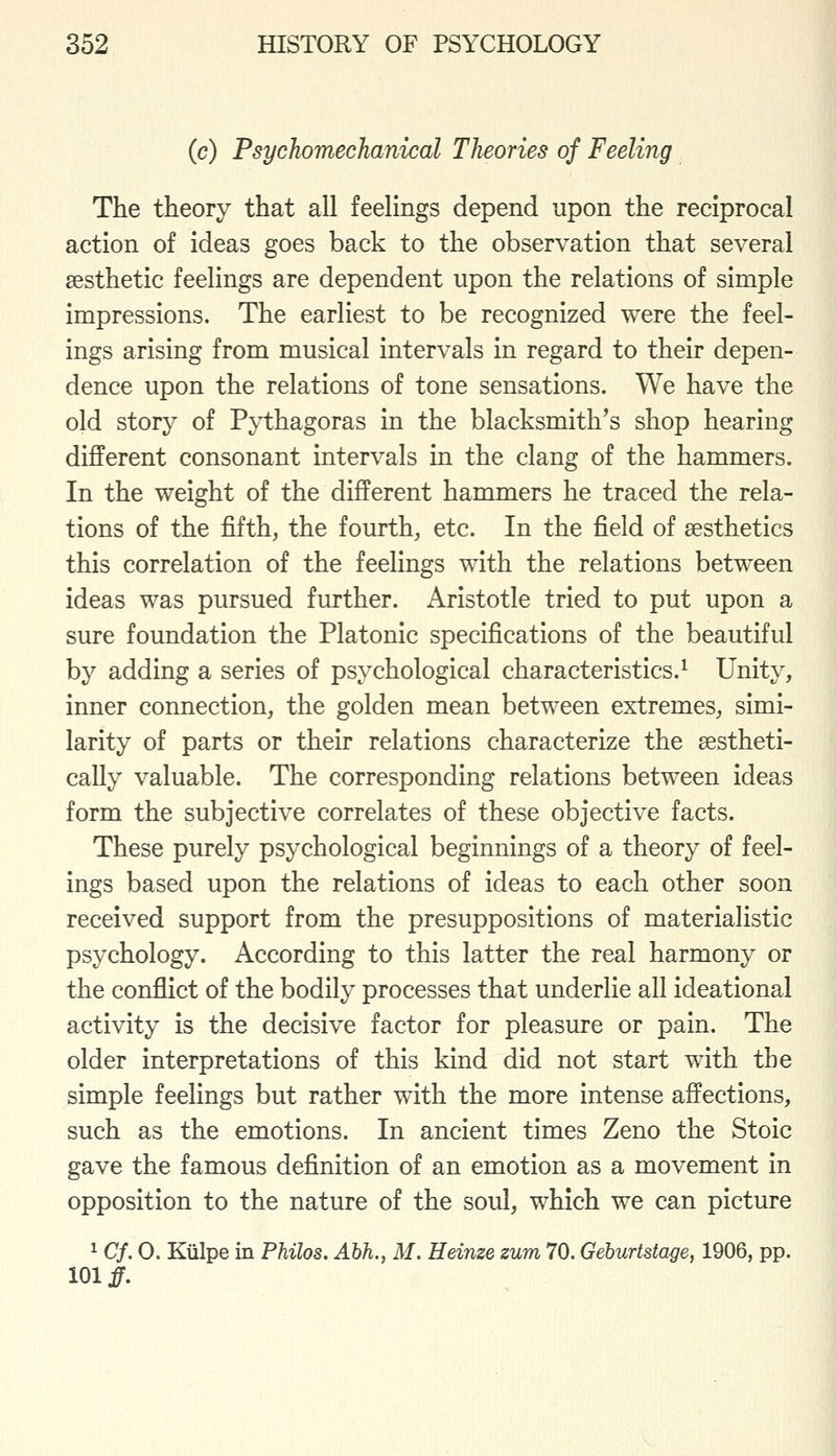 (c) Psychomechanical Theories of Feeling The theory that all feelings depend upon the reciprocal action of ideas goes back to the observation that several aesthetic feelings are dependent upon the relations of simple impressions. The earliest to be recognized were the feel- ings arising from musical intervals in regard to their depen- dence upon the relations of tone sensations. We have the old story of P;y1:hagoras in the blacksmith's shop hearing different consonant intervals in the clang of the hammers. In the weight of the different hammers he traced the rela- tions of the fifth, the fourth, etc. In the field of aesthetics this correlation of the feelings with the relations between ideas was pursued further. Aristotle tried to put upon a sure foundation the Platonic specifications of the beautiful by adding a series of psychological characteristics.^ Unity, inner connection, the golden mean between extremes, simi- larity of parts or their relations characterize the aestheti- cally valuable. The corresponding relations between ideas form the subjective correlates of these objective facts. These purely psychological beginnings of a theory of feel- ings based upon the relations of ideas to each other soon received support from the presuppositions of materialistic psychology. According to this latter the real harmony or the conflict of the bodily processes that underlie all ideational activity is the decisive factor for pleasure or pain. The older interpretations of this kind did not start with the simple feelings but rather with the more intense affections, such as the emotions. In ancient times Zeno the Stoic gave the famous definition of an emotion as a movement in opposition to the nature of the soul, which we can picture 1 Cf. 0. Kiilpe in Philos. Abh., M. Heinze zum 70. Gehurtstage, 1906, pp. 101 j^.