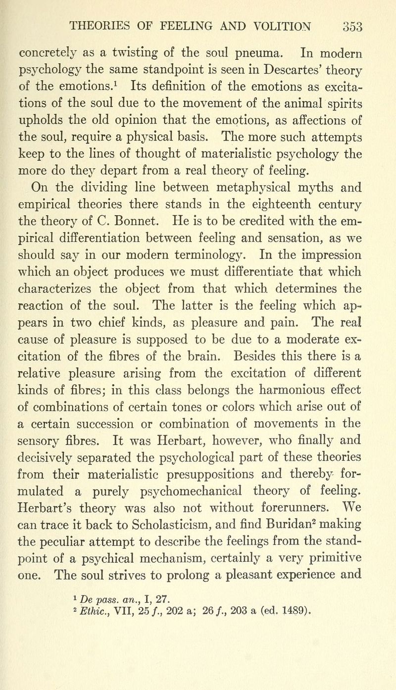 concretely as a twisting of the soul pneuma. In modern psychology the same standpoint is seen in Descartes' theory of the emotions.^ Its definition of the emotions as excita- tions of the soul due to the movement of the animal spirits upholds the old opinion that the emotions, as affections of the soul, require a physical basis. The more such attempts keep to the lines of thought of materialistic psychology the more do they depart from a real theory of feeling. On the dividing line between metaphysical myths and empirical theories there stands in the eighteenth century the theory of C. Bonnet. He is to be credited with the em- pirical differentiation between feeling and sensation, as we should say in our modern terminology. In the impression which an object produces we must differentiate that which characterizes the object from that which determines the reaction of the soul. The latter is the feeling which ap- pears in two chief kinds, as pleasure and pain. The real cause of pleasure is supposed to be due to a moderate ex- citation of the fibres of the brain. Besides this there is a relative pleasure arising from the excitation of different kinds of fibres; in this class belongs the harmonious effect of combinations of certain tones or colors which arise out of a certain succession or combination of movements in the sensory fibres. It was Herbart, however, who finally and decisively separated the psychological part of these theories from their materialistic presuppositions and thereby for- mulated a purely psychomechanical theory of feeling. Herbart's theory was also not without forerunners. We can trace it back to Scholasticism, and find Buridan^ making the peculiar attempt to describe the feelings from the stand- point of a psychical mechanism, certainly a very primitive one. The soul strives to prolong a pleasant experience and 1 De pass, an., I, 27. ^ Ethic, VII, 25/., 202 a; 26/., 203 a (ed, 1489).