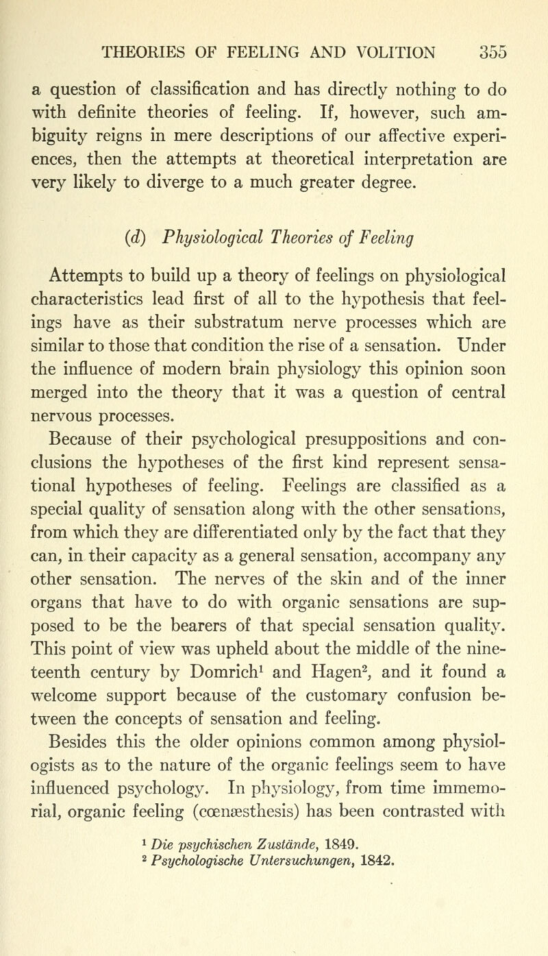 a question of classification and has directly nothing to do with definite theories of feeling. If, however, such am- biguity reigns in mere descriptions of our affective experi- ences, then the attempts at theoretical interpretation are very likely to diverge to a much greater degree. (d) Physiological Theories of Feeling Attempts to build up a theory of feelings on physiological characteristics lead first of all to the hypothesis that feel- ings have as their substratum nerve processes which are similar to those that condition the rise of a sensation. Under the influence of modern brain physiology this opinion soon merged into the theory that it was a question of central nervous processes. Because of their psychological presuppositions and con- clusions the hypotheses of the first kind represent sensa- tional hypotheses of feeling. Feelings are classified as a special quality of sensation along with the other sensations, from which they are differentiated only by the fact that they can, in their capacity as a general sensation, accompany any other sensation. The nerves of the skin and of the inner organs that have to do with organic sensations are sup- posed to be the bearers of that special sensation quality. This point of view was upheld about the middle of the nine- teenth century by Domrich^ and Hagen^, and it found a welcome support because of the customary confusion be- tween the concepts of sensation and feeling. Besides this the older opinions common among physiol- ogists as to the nature of the organic feelings seem to have influenced psychology. In physiology, from time immemo- rial, organic feeling (coensesthesis) has been contrasted with ^ Die psychischen Zustdnde, 1849. 2 Psychologische Untersuchungen, 1842.