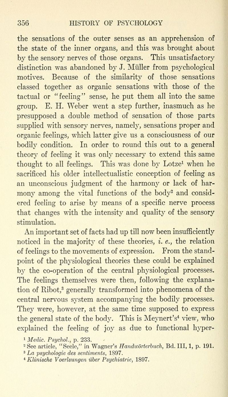 the sensations of the outer senses as an apprehension of the state of the inner organs, and this was brought about by the sensory nerves of those organs. This unsatisfactory distinction was abandoned by J. Miiller from psychological motives. Because of the similarity of those sensations classed together as organic sensations with those of the tactual or  feeling'^ sense, he put them all into the same group. E. H. Weber went a step further, inasmuch as he presupposed a double method of sensation of those parts supplied with sensory nerves, namely, sensations proper and organic feelings, which latter give us a consciousness of our bodily condition. In order to round this out to a general theory of feeling it was only necessary to extend this same thought to all feelings. This was done by Lotze^ when he sacrificed his older intellectualistic conception of feeling as an unconscious judgment of the harmony or lack of har- mony among the vital functions of the body^ and consid- ered feeling to arise by means of a specific nerve process that changes with the intensity and quality of the sensory stimulation. An important set of facts had up till now been insufficiently noticed in the majority of these theories, i. e., the relation of feelings to the movements of expression. From the stand- point of the physiological theories these could be explained by the co-operation of the central physiological processes. The feelings themselves were then, following the explana- tion of Ribot,^ generally transformed into phenomena of the central nervous system accompanying the bodily processes. They were, however, at the same time supposed to express the general state of the body. This is Meynert's^ view, who explained the feeling of joy as due to functional hyper- 1 Medic. Psychol., p. 233. 2 See article, Seele, in Wagner's Handworterbuch, Bd. Ill, 1, p. 191. 3 La psychologie des sentiments, 1897. * Klinische Voerlsungen uber Psychiatrie, 1897.
