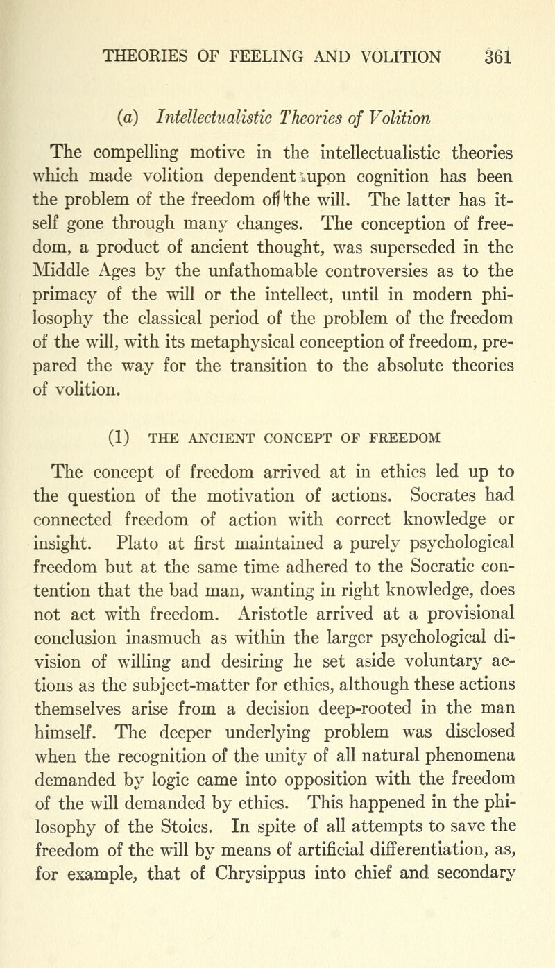 (a) Intelledualistic Theories of Volition The compelling motive in the intellectualistic theories which made volition dependent xupon cognition has been the problem of the freedom of!'the will. The latter has it- self gone through many changes. The conception of free- dom, a product of ancient thought, was superseded in the Middle Ages by the unfathomable controversies as to the primacy of the will or the intellect, until in modern phi- losophy the classical period of the problem of the freedom of the will, with its metaphysical conception of freedom, pre- pared the way for the transition to the absolute theories of volition. (1) THE ANCIENT CONCEPT OF FREEDOM The concept of freedom arrived at in ethics led up to the question of the motivation of actions. Socrates had connected freedom of action with correct knowledge or insight. Plato at first maintained a purely psychological freedom but at the same time adhered to the Socratic con- tention that the bad man, wanting in right knowledge, does not act with freedom. Aristotle arrived at a provisional conclusion inasmuch as within the larger psychological di- vision of willing and desiring he set aside voluntary ac- tions as the subject-matter for ethics, although these actions themselves arise from a decision deep-rooted in the man himself. The deeper underlying problem was disclosed when the recognition of the unity of all natural phenomena demanded by logic came into opposition with the freedom of the will demanded by ethics. This happened in the phi- losophy of the Stoics. In spite of all attempts to save the freedom of the will by means of artificial differentiation, as, for example, that of Chrysippus into chief and secondary