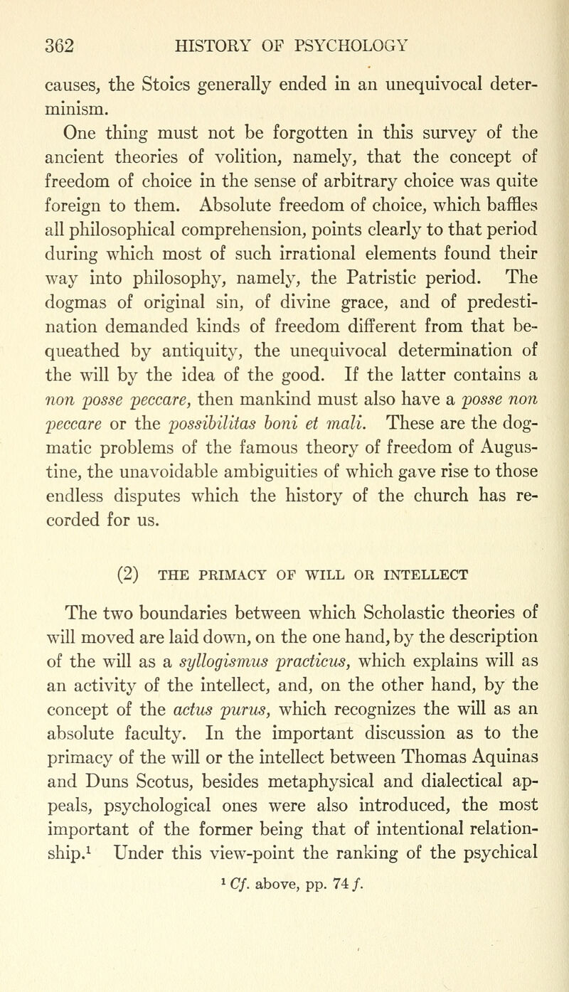 causes, the Stoics generally ended in an unequivocal deter- minism. One thing must not be forgotten in this survey of the ancient theories of volition, namely, that the concept of freedom of choice in the sense of arbitrary choice was quite foreign to them. Absolute freedom of choice, which baffles all philosophical comprehension, points clearly to that period during which most of such irrational elements found their way into philosophy, namely, the Patristic period. The dogmas of original sin, of divine grace, and of predesti- nation demanded kinds of freedom different from that be- queathed by antiquity, the unequivocal determination of the will by the idea of the good. If the latter contains a non posse peccare, then mankind must also have a posse non peccare or the possihilitas boni et mali. These are the dog- matic problems of the famous theory of freedom of Augus- tine, the unavoidable ambiguities of which gave rise to those endless disputes which the history of the church has re- corded for us. (2) THE PRIMACY OF WILL OR INTELLECT The two boundaries between which Scholastic theories of will moved are laid down, on the one hand, by the description of the will as a syllogismus pradicus, which explains will as an activity of the intellect, and, on the other hand, by the concept of the actus purus, which recognizes the will as an absolute faculty. In the important discussion as to the primacy of the will or the intellect between Thomas Aquinas and Duns Scotus, besides metaphysical and dialectical ap- peals, psychological ones were also introduced, the most important of the former being that of intentional relation- ship.^ Under this view-point the ranking of the psychical 1 Cf. above, pp. 74 /.