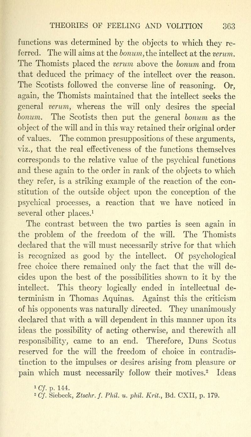 functions was determined by the objects to which they re- ferred. The will aims at the bonum,th.e intellect at the verum. The Thomists placed the verum above the honum and from that deduced the primacy of the intellect over the reason. The Scotists followed the converse line of reasoning. Or, again, the Thomists maintained that the intellect seeks the general verum, whereas the will only desires the special honum. The Scotists then put the general honum as the object of the will and in this way retained their original order of values. The common presuppositions of these arguments, viz., that the real effectiveness of the functions themselves corresponds to the relative value of the psychical functions and these again to the order in rank of the objects to which they refer, is a striking example of the reaction of the con- stitution of the outside object upon the conception of the psychical processes, a reaction that we have noticed in several other places.^ The contrast between the two parties is seen again in the problem of the freedom of the will. The Thomists declared that the w^ll must necessarily strive for that which is recognized as good by the intellect. Of psychological free choice there remained only the fact that the will de- cides upon the best of the possibilities shown to it by the intellect. This theory logically ended in intellectual de- terminism in Thomas Aquinas. Against this the criticism of his opponents was naturally directed. They unanimously declared that with a will dependent in this manner upon its ideas the possibility of acting otherwise, and therewith all responsibility, came to an end. Therefore, Duns Scotus reserved for the will the freedom of choice in contradis- tinction to the impulses or desires arising from pleasure or pain which must necessarily follow their motives.^ Ideas 1 Cf. p. 144. 2 Cf. Siebeck, Ztschr. f. Phil. u. phil. Krit., Bd. CXII, p. 179.