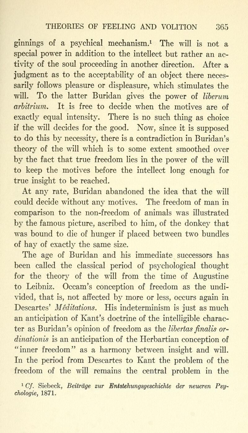 ginnings of a psychical mechanism.^ The will is not a special power in addition to the intellect but rather an ac- tivity of the soul proceeding in another direction. After a judgment as to the acceptability of an object there neces- sarily follows pleasure or displeasure, which stimulates the will. To the latter Buridan gives the power of liberum arbitrium. It is free to decide when the motives are of exactly equal intensity. There is no such thing as choice if the will decides for the good. Now, since it is supposed to do this by necessity, there is a contradiction in Buridan's theory of the will which is to some extent smoothed over by the fact that true freedom lies in the power of the will to keep the motives before the intellect long enough for true insight to be reached. At any rate, Buridan abandoned the idea that the will could decide without any motives. The freedom of man in comparison to the non-freedom of animals was illustrated by the famous picture, ascribed to him, of the donkey that was bound to die of hunger if placed between two bundles of hay of exactly the same size. The age of Buridan and his immediate successors has been called the classical period of psychological thought for the theory of the will from the time of Augustine to Leibniz. Occam's conception of freedom as the undi- vided, that is, not affected by more or less, occurs again in Descartes' Meditations. His indeterminism is just as much an anticipation of Kant's doctrine of the intelligible charac- ter as Buridan's opinion of freedom as the libertas finalis or- dinationis is an anticipation of the Herbartian conception of inner freedom as a harmony between insight and will. In the period from Descartes to Kant the problem of the freedom of the will remains the central problem in the ^ Cf. Siebeck, Beitrdge zur Entstehungsgeschichte der neueren Psy- chologie, 1871.