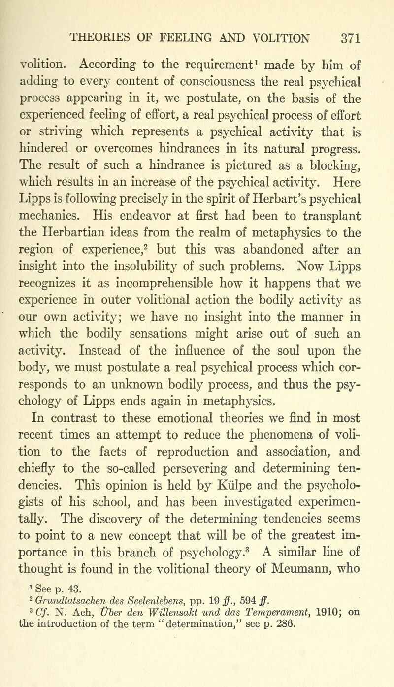 volition. According to the requirement^ made by him of adding to every content of consciousness the real psychical process appearing in it, we postulate, on the basis of the experienced feeling of effort, a real psychical process of effort or striving which represents a psychical activity that is hindered or overcomes hindrances in its natural progress. The result of such a hindrance is pictured as a blocking, which results in an increase of the psychical activity. Here Lipps is following precisely in the spirit of Herbart's psychical mechanics. His endeavor at first had been to transplant the Herbartian ideas from the realm of metaphysics to the region of experience,^ but this was abandoned after an insight into the insolubility of such problems. Now Lipps recognizes it as incomprehensible how it happens that we experience in outer volitional action the bodily activity as our own activity; we have no insight into the manner in which the bodily sensations might arise out of such an activity. Instead of the influence of the soul upon the body, we must postulate a real psychical process which cor- responds to an unknown bodily process, and thus the psy- chology of Lipps ends again in metaphysics. In contrast to these emotional theories we find in most recent times an attempt to reduce the phenomena of voli- tion to the facts of reproduction and association, and chiefly to the so-called persevering and determining ten- dencies. This opinion is held by Kiilpe and the psycholo- gists of his school, and has been investigated experimen- tally. The discovery of the determining tendencies seems to point to a new concept that will be of the greatest im- portance in this branch of psychology.^ A similar line of thought is found in the volitional theory of Meumann, who 1 See p. 43. 2 Grundtatsachen des Seelenlebens, pp. 19 ff., 594 ff. ^ Cf. N. Ach, Uber den Willensakt und das Temperament, 1910; on the introduction of the term determination, see p. 286.