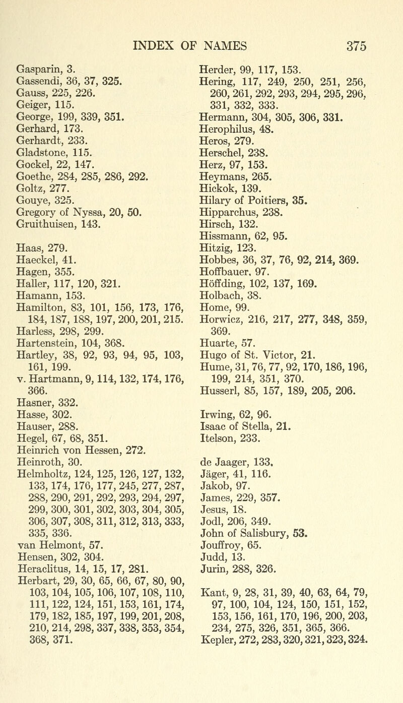 Gasparin, 3. Gassendi, 36, 37, 325. Gauss, 225, 226. Geiger, 115. George, 199, 339, 351. Gerhard, 173. Gerhardt, 233. Gladstone, 115. Gockel, 22, 147. Goethe, 284, 285, 286, 292. Goltz, 277. Gouye, 325. Gregory of Nyssa, 20, 50. Gruithuisen, 143. Haas, 279. Haeckel, 41. Hagen, 355. HaUer, 117, 120, 321. Hamann, 153. Hamilton, 83, 101, 156, 173, 176, 184,187, 188,197, 200, 201, 215. Harless, 298, 299. Hartenstein, 104, 368. Hartley, 38, 92, 93, 94, 95, 103, 161, 199. V. Hartmann, 9,114,132,174,176, 366. Hasner, 332. Hasse, 302. Hauser, 288. Hegel, 67, 68, 351. Heinrich von Hessen, 272. Heinroth, 30. Helmholtz, 124,125,126,127,132, 133,174, 176, 177, 245, 277, 287, 288, 290, 291, 292, 293, 294, 297, 299, 300, 301, 302, 303, 304, 305, 306, 307, 308, 311, 312, 313, 333, 335, 336. van Helmont, 57. Hensen, 302, 304. HeracHtus, 14, 15, 17, 281. Herbart, 29, 30, 65, 66, 67, 80, 90, 103,104, 105,106,107, 108, 110, 111, 122, 124, 151, 153, 161, 174, 179,182, 185,197,199, 201, 208, 210, 214, 298, 337, 338, 353, 354, 368, 371. Herder, 99, 117, 153. Hering, 117, 249, 250, 251, 256, 260, 261, 292, 293, 294, 295, 296, 331, 332, 333. Hermann, 304, 305, 306, 331. Herophilus, 48. Heros, 279. Herschel, 238. Herz, 97, 153. Heymans, 265. Hickok, 139. Hilary of Poitiers, 35. Hipparchus, 238. Hirsch, 132. Hissmann, 62, 95. Hitzig, 123. Hobbes, 36, 37, 76, 92, 214, 369. Hoffbauer. 97. Hoffding, 102, 137, 169. Holbach, 38. Home, 99. Horwicz, 216, 217, 277, 348, 359, 369. Huarte, 57. Hugo of St. Victor, 21. Hume, 31, 76, 77, 92,170,186,196, 199, 214, 351, 370. Husserl, 85, 157, 189, 205, 206. Irwing, 62, 96. Isaac of Stella, 21. Itelson, 233. de Jaager, 133, Jager, 41, 116. Jakob, 97. James, 229, 357. Jesus, 18. Jodl, 206, 349. John of Salisbury, 53. Jouffroy, 65. Judd, 13. Jurin, 288, 326. Kant, 9, 28, 31, 39, 40, 63, 64, 79, 97, 100, 104, 124, 150, 151, 152, 153, 156, 161,170, 196, 200, 203, 234, 275, 326, 351, 365, 366. Kepler, 272,283,320,321,323,324.