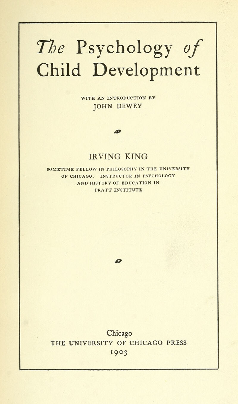 The Psychology of Child Development WITH AN INTRODUCTION BY JOHN DEWEY IRVING KING SOMETIME FELLOW IN PHILOSOPHY IN THE UNIVERSITY OF CHICAGO. INSTRUCTOR IN PSYCHOLOGY AND HISTORY OF EDUCATION IN PRATT INSTITUTE £? Chicago THE UNIVERSITY OF CHICAGO PRESS 1903