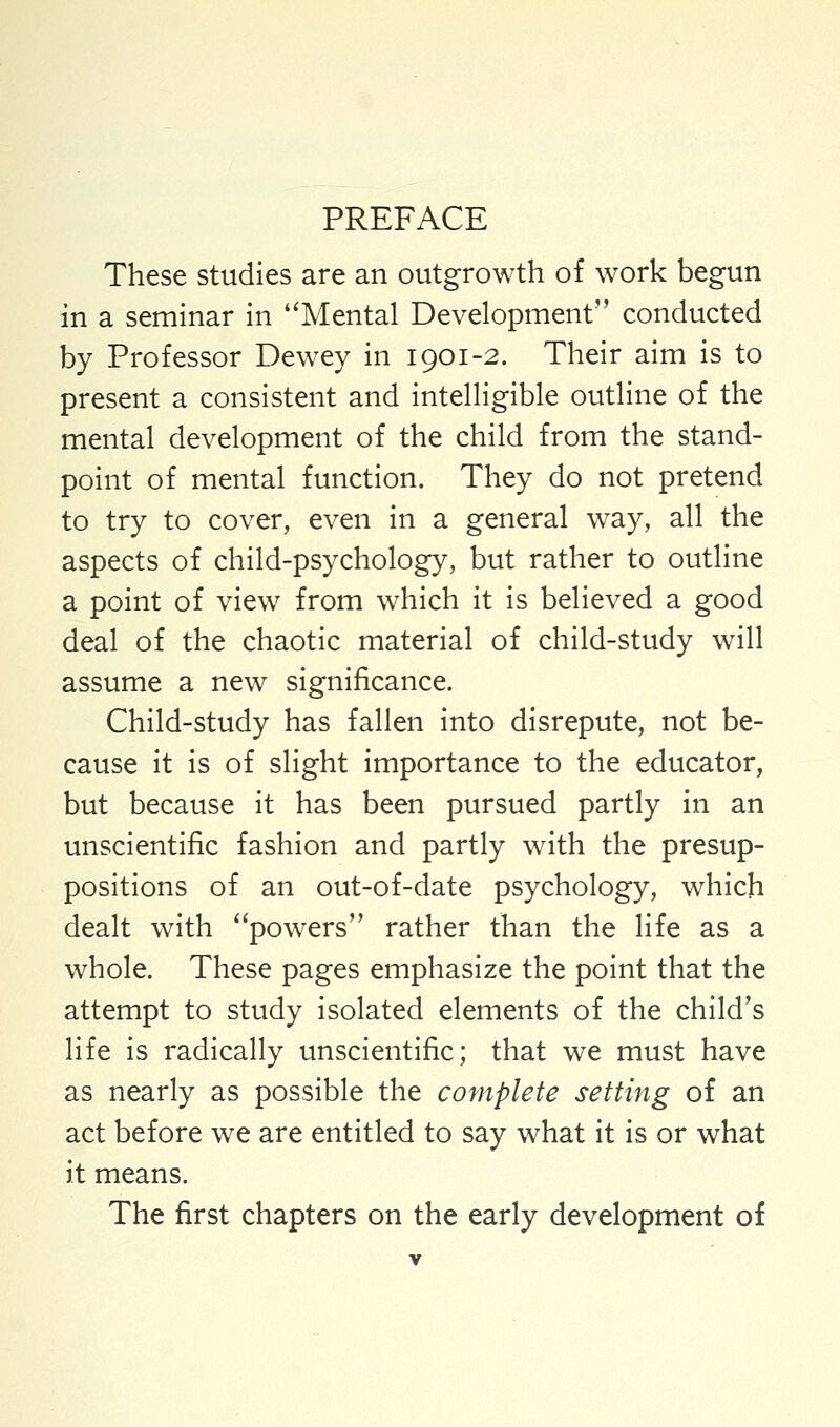 These studies are an outgrowth of work begun in a seminar in Mental Development conducted by Professor Dewey in 1901-2. Their aim is to present a consistent and intelligible outline of the mental development of the child from the stand- point of mental function. They do not pretend to try to cover, even in a general way, all the aspects of child-psychology, but rather to outline a point of view from which it is believed a good deal of the chaotic material of child-study will assume a new significance. Child-study has fallen into disrepute, not be- cause it is of slight importance to the educator, but because it has been pursued partly in an unscientific fashion and partly with the presup- positions of an out-of-date psychology, which dealt with powers rather than the life as a whole. These pages emphasize the point that the attempt to study isolated elements of the child's life is radically unscientific; that we must have as nearly as possible the complete setting of an act before we are entitled to say what it is or what it means. The first chapters on the early development of