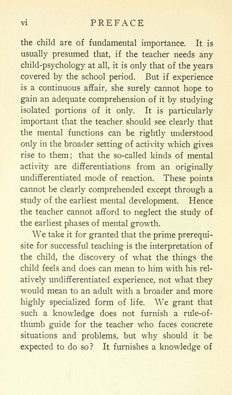 the child are of fundamental importance. It is usually presumed that, if the teacher needs any child-psychology at all, it is only that of the years covered by the school period. But if experience is a continuous affair, she surely cannot hope to gain an adequate comprehension of it by studying isolated portions of it only. It is particularly important that the teacher should see clearly that the mental functions can be rightly understood only in the broader setting of activity which gives rise to them; that the so-called kinds of mental activity are differentiations from an originally undifferentiated mode of reaction. These points cannot be clearly comprehended except through a study of the earliest mental development. Hence the teacher cannot afford to neglect the study of the earliest phases of mental growth. We take it for granted that the prime prerequi- site for successful teaching is the interpretation of the child, the discovery of what the things the child feels and does can mean to him with his rel- atively undifferentiated experience, not what they would mean to an adult with a broader and more highly specialized form of life. We grant that such a knowledge does not furnish a rule-of- thumb guide for the teacher who faces concrete situations and problems, but why should it be expected to do so? It furnishes a knowledge of