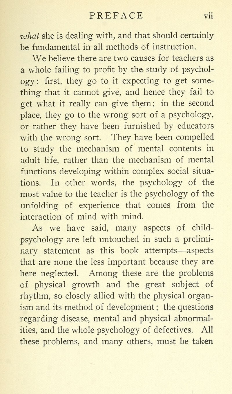 what she is dealing with, and that should certainly be fundamental in all methods of instruction. We believe there are two causes for teachers as a whole failing to profit by the study of psychol- ogy : first, they go to it expecting to get some- thing that it cannot give, and hence they fail to get what it really can give them; in the second place, they go to the wrong sort of a psychology, or rather they have been furnished by educators with the wrong sort. They have been compelled to study the mechanism of mental contents in adult life, rather than the mechanism of mental functions developing within complex social situa- tions. In other words, the psychology of the most value to the teacher is the psychology of the unfolding of experience that comes from the interaction of mind with mind. As we have said, many aspects of child- psychology are left untouched in such a prelimi- nary statement as this book attempts—aspects that are none the less important because they are here neglected. Among these are the problems of physical growth and the great subject of rhythm, so closely allied with the physical organ- ism and its method of development; the questions regarding disease, mental and physical abnormal- ities, and the whole psychology of defectives. All these problems, and many others, must be taken