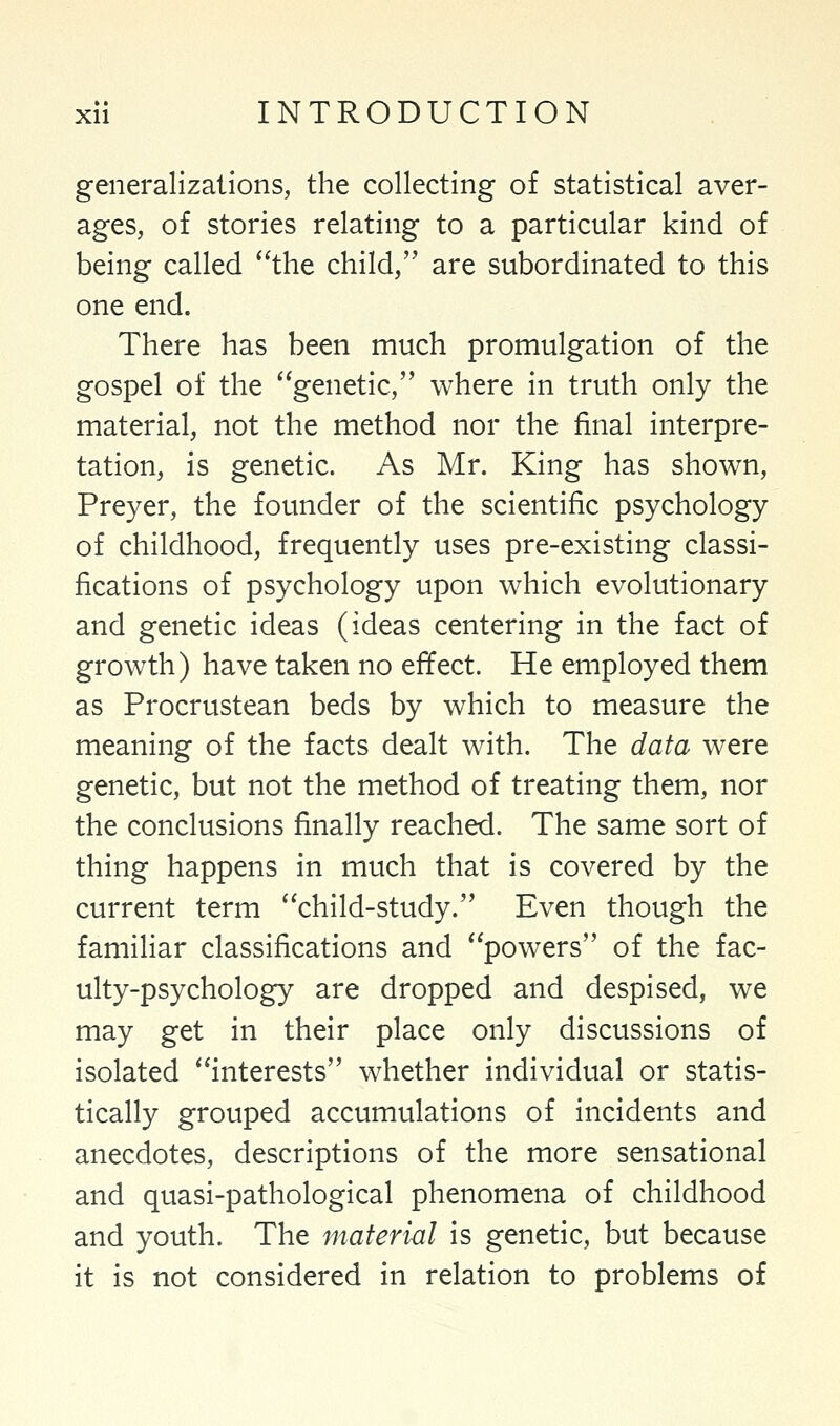 generalizations, the collecting of statistical aver- ages, of stories relating to a particular kind of being called the child, are subordinated to this one end. There has been much promulgation of the gospel of the genetic, where in truth only the material, not the method nor the final interpre- tation, is genetic. As Mr. King has shown, Preyer, the founder of the scientific psychology of childhood, frequently uses pre-existing classi- fications of psychology upon which evolutionary and genetic ideas (ideas centering in the fact of growth) have taken no effect. He employed them as Procrustean beds by which to measure the meaning of the facts dealt with. The data were genetic, but not the method of treating them, nor the conclusions finally reached. The same sort of thing happens in much that is covered by the current term child-study. Even though the familiar classifications and powers of the fac- ulty-psychology are dropped and despised, we may get in their place only discussions of isolated interests whether individual or statis- tically grouped accumulations of incidents and anecdotes, descriptions of the more sensational and quasi-pathological phenomena of childhood and youth. The material is genetic, but because it is not considered in relation to problems of