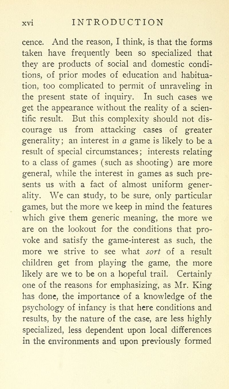 cence. And the reason, I think, is that the forms taken have frequently been so specialized that they are products of social and domestic condi- tions, of prior modes of education and habitua- tion, too complicated to permit of unraveling in the present state of inquiry. In such cases we get the appearance without the reality of a scien- tific result. But this complexity should not dis- courage us from attacking cases of greater generality; an interest in a game is likely to be a result of special circumstances; interests relating to a class of games (such as shooting) are more general, while the interest in games as such pre- sents us with a fact of almost uniform gener- ality. We can study, to be sure, only particular games, but the more we keep in mind the features which give them generic meaning, the more we are on the lookout for the conditions that pro- voke and satisfy the game-interest as such, the more we strive to see what sort of a result children get from playing the game, the more likely are we to be on a hopeful trail. Certainly one of the reasons for emphasizing, as Mr. King has done, the importance of a knowledge of the psychology of infancy is that here conditions and results, by the nature of the case, are less highly specialized, less dependent upon local differences in the environments and upon previously formed